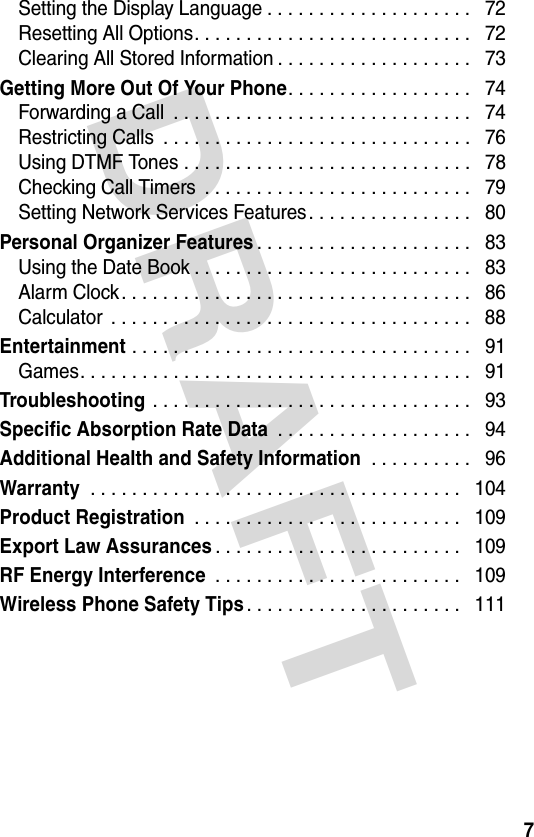DRAFT 7Setting the Display Language . . . . . . . . . . . . . . . . . . . .   72Resetting All Options. . . . . . . . . . . . . . . . . . . . . . . . . . .   72Clearing All Stored Information . . . . . . . . . . . . . . . . . . .   73Getting More Out Of Your Phone. . . . . . . . . . . . . . . . . .   74Forwarding a Call  . . . . . . . . . . . . . . . . . . . . . . . . . . . . .   74Restricting Calls  . . . . . . . . . . . . . . . . . . . . . . . . . . . . . .   76Using DTMF Tones . . . . . . . . . . . . . . . . . . . . . . . . . . . .   78Checking Call Timers  . . . . . . . . . . . . . . . . . . . . . . . . . .   79Setting Network Services Features. . . . . . . . . . . . . . . .   80Personal Organizer Features. . . . . . . . . . . . . . . . . . . . .   83Using the Date Book . . . . . . . . . . . . . . . . . . . . . . . . . . .   83Alarm Clock. . . . . . . . . . . . . . . . . . . . . . . . . . . . . . . . . .   86Calculator  . . . . . . . . . . . . . . . . . . . . . . . . . . . . . . . . . . .   88Entertainment . . . . . . . . . . . . . . . . . . . . . . . . . . . . . . . . .   91Games. . . . . . . . . . . . . . . . . . . . . . . . . . . . . . . . . . . . . .   91Troubleshooting . . . . . . . . . . . . . . . . . . . . . . . . . . . . . . .   93Specific Absorption Rate Data . . . . . . . . . . . . . . . . . . .   94Additional Health and Safety Information . . . . . . . . . .   96Warranty . . . . . . . . . . . . . . . . . . . . . . . . . . . . . . . . . . . .   104Product Registration . . . . . . . . . . . . . . . . . . . . . . . . . .   109Export Law Assurances. . . . . . . . . . . . . . . . . . . . . . . .   109RF Energy Interference . . . . . . . . . . . . . . . . . . . . . . . .   109Wireless Phone Safety Tips. . . . . . . . . . . . . . . . . . . . .   111