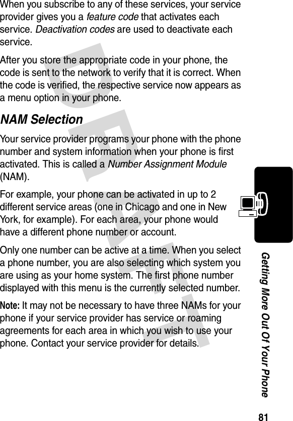 DRAFT 81Getting More Out Of Your PhoneWhen you subscribe to any of these services, your service provider gives you a feature code that activates each service. Deactivation codes are used to deactivate each service.After you store the appropriate code in your phone, the code is sent to the network to verify that it is correct. When the code is verified, the respective service now appears as a menu option in your phone.NAM SelectionYour service provider programs your phone with the phone number and system information when your phone is first activated. This is called a Number Assignment Module (NAM).For example, your phone can be activated in up to 2 different service areas (one in Chicago and one in New York, for example). For each area, your phone would have a different phone number or account.Only one number can be active at a time. When you select a phone number, you are also selecting which system you are using as your home system. The first phone number displayed with this menu is the currently selected number.Note: It may not be necessary to have three NAMs for your phone if your service provider has service or roaming agreements for each area in which you wish to use your phone. Contact your service provider for details.