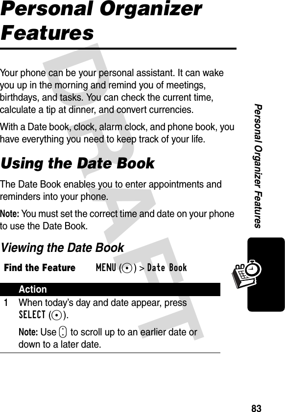 DRAFT 83Personal Organizer FeaturesPersonal Organizer FeaturesYour phone can be your personal assistant. It can wake you up in the morning and remind you of meetings, birthdays, and tasks. You can check the current time, calculate a tip at dinner, and convert currencies.With a Date book, clock, alarm clock, and phone book, you have everything you need to keep track of your life.Using the Date BookThe Date Book enables you to enter appointments and reminders into your phone.Note: You must set the correct time and date on your phone to use the Date Book.Viewing the Date BookFind the FeatureMENU(+)&gt;Date Book Action1When today’s day and date appear, press SELECT(+).Note: Use S to scroll up to an earlier date or down to a later date.