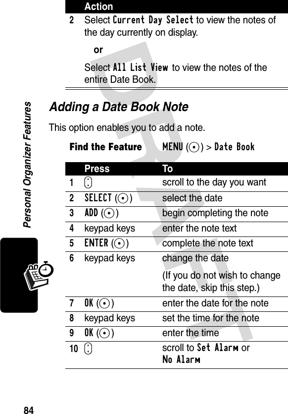 DRAFT 84Personal Organizer FeaturesAdding a Date Book NoteThis option enables you to add a note.2Select Current Day Select to view the notes of the day currently on display.orSelect All List View to view the notes of the entire Date Book.Find the FeatureMENU(+)&gt;Date Book Press To1Sscroll to the day you want2SELECT(+) select the date3ADD(+)  begin completing the note4keypad keys enter the note text5ENTER(+)  complete the note text6keypad keys change the date(If you do not wish to change the date, skip this step.)7OK(+)  enter the date for the note8keypad keys set the time for the note9OK(+) enter the time10Sscroll to Set Alarm or No AlarmAction