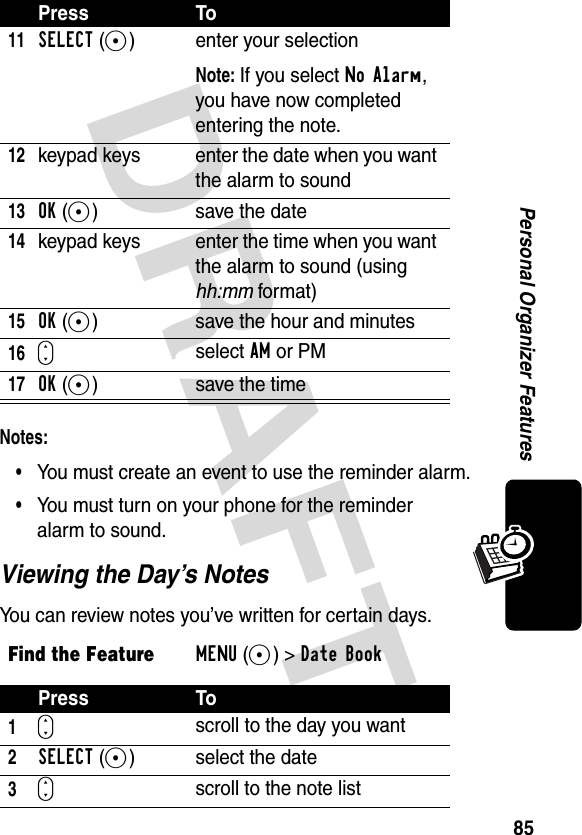 DRAFT 85Personal Organizer FeaturesNotes: •You must create an event to use the reminder alarm.•You must turn on your phone for the reminder alarm to sound.Viewing the Day’s NotesYou can review notes you’ve written for certain days.11SELECT(+) enter your selectionNote: If you select No Alarm, you have now completed entering the note.12keypad keys enter the date when you want the alarm to sound13OK(+) save the date14keypad keys enter the time when you want the alarm to sound (using hh:mm format)15OK(+)  save the hour and minutes16Sselect AM or PM17OK(+) save the timeFind the FeatureMENU(+)&gt;Date Book Press To1Sscroll to the day you want2SELECT(+) select the date3Sscroll to the note listPress To