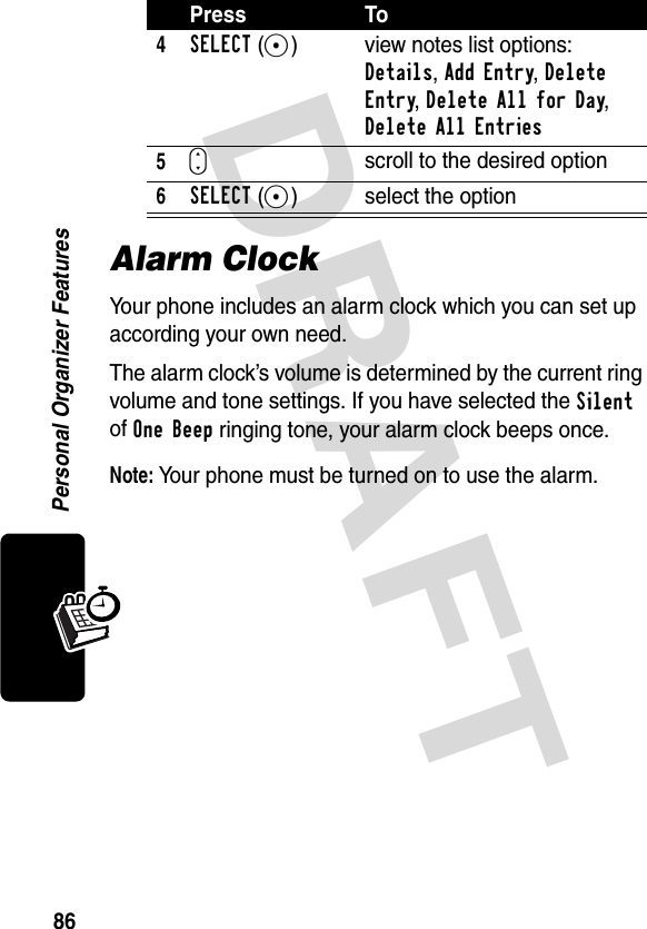 DRAFT 86Personal Organizer FeaturesAlarm ClockYour phone includes an alarm clock which you can set up according your own need. The alarm clock’s volume is determined by the current ring volume and tone settings. If you have selected the Silent of One Beep ringing tone, your alarm clock beeps once.Note: Your phone must be turned on to use the alarm.4SELECT(+) view notes list options: Details, Add Entry, Delete Entry, Delete All for Day, Delete All Entries5Sscroll to the desired option6SELECT(+) select the optionPress To