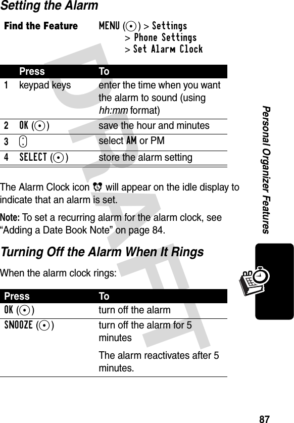 DRAFT 87Personal Organizer FeaturesSetting the AlarmThe Alarm Clock icon ã will appear on the idle display to indicate that an alarm is set.Note: To set a recurring alarm for the alarm clock, see “Adding a Date Book Note” on page 84.Turning Off the Alarm When It RingsWhen the alarm clock rings:Find the FeatureMENU(+)&gt;Settings&gt;Phone Settings &gt;Set Alarm ClockPress To1keypad keys enter the time when you want the alarm to sound (using hh:mm format)2OK(+)  save the hour and minutes3Sselect AM or PM4SELECT(-) store the alarm settingPress ToOK(-) turn off the alarmSNOOZE(+) turn off the alarm for 5 minutesThe alarm reactivates after 5 minutes.