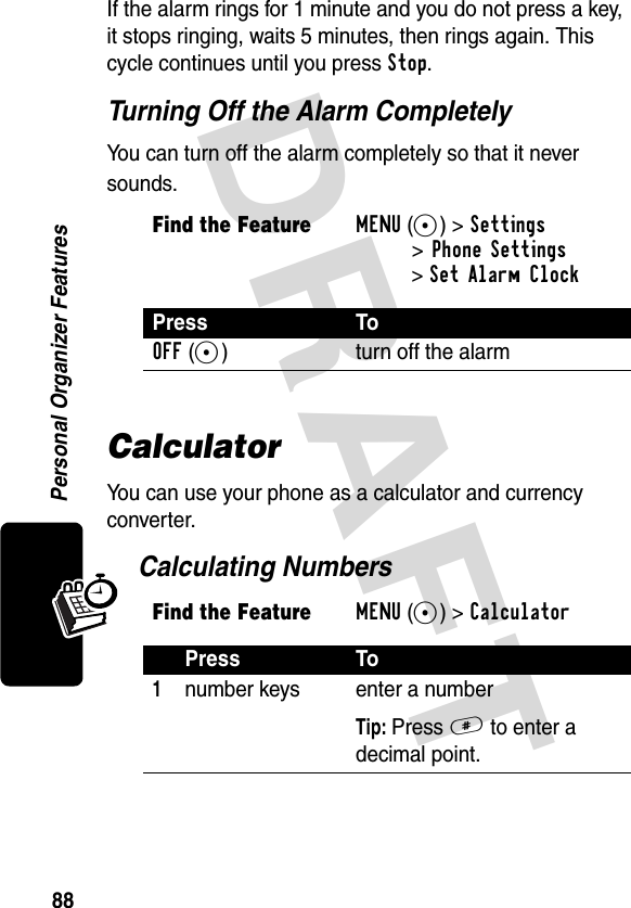 DRAFT 88Personal Organizer FeaturesIf the alarm rings for 1 minute and you do not press a key, it stops ringing, waits 5 minutes, then rings again. This cycle continues until you press Stop.Turning Off the Alarm CompletelyYou can turn off the alarm completely so that it never sounds.CalculatorYou can use your phone as a calculator and currency converter.Calculating NumbersFind the FeatureMENU(+)&gt;Settings&gt;Phone Settings &gt;Set Alarm ClockPress ToOFF(-) turn off the alarmFind the FeatureMENU(+)&gt;CalculatorPress To1number keys enter a numberTip: Press # to enter a decimal point.