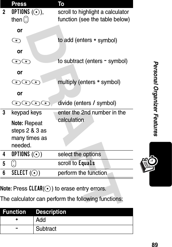 DRAFT 89Personal Organizer FeaturesNote: Press CLEAR(-) to erase entry errors.The calculator can perform the following functions:2OPTIONS(+), then Sor*or**or***or****scroll to highlight a calculator function (see the table below)to add (enters + symbol)to subtract (enters - symbol)multiply (enters * symbol)divide (enters / symbol)3keypad keysNote: Repeat steps 2 &amp; 3 as many times as needed.enter the 2nd number in the calculation4OPTIONS(+) select the options5Sscroll to Equals6SELECT(+) perform the functionFunction Description+ Add- SubtractPress To