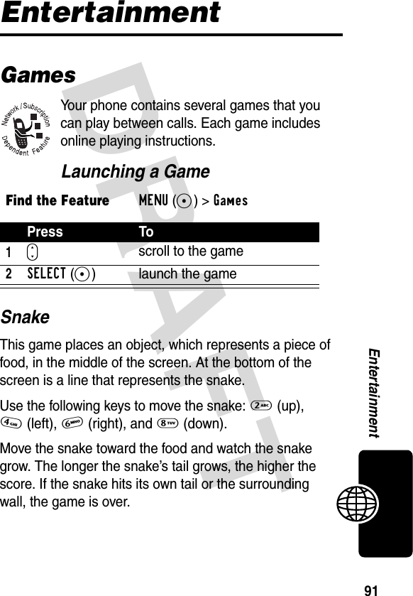 DRAFT 91EntertainmentEntertainmentGamesYour phone contains several games that you can play between calls. Each game includes online playing instructions.Launching a GameSnakeThis game places an object, which represents a piece of food, in the middle of the screen. At the bottom of the screen is a line that represents the snake.Use the following keys to move the snake: 2 (up), 4(left), 6 (right), and 8 (down).Move the snake toward the food and watch the snake grow. The longer the snake’s tail grows, the higher the score. If the snake hits its own tail or the surrounding wall, the game is over.Find the FeatureMENU(+) &gt;GamesPress To1S scroll to the game2SELECT(+) launch the game