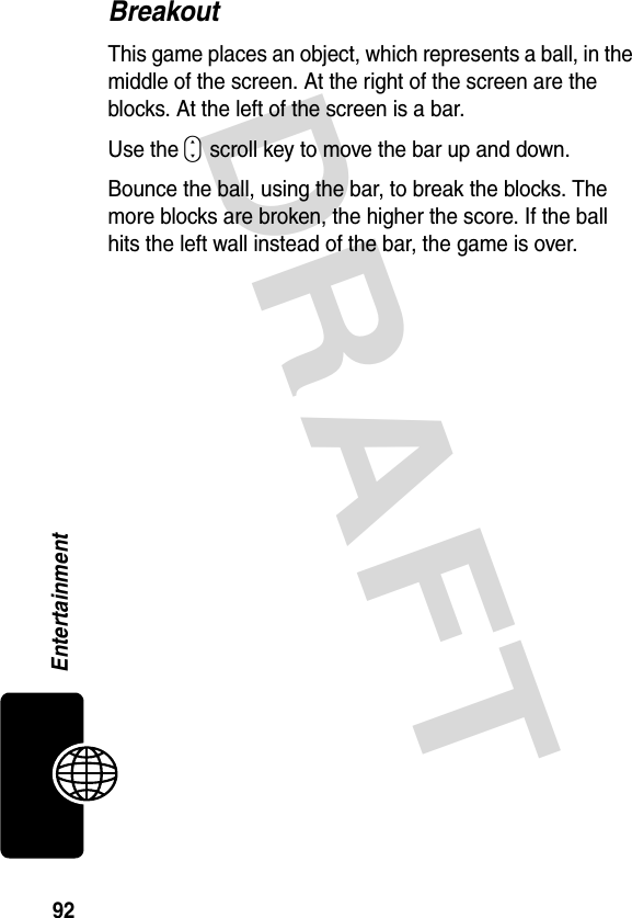 DRAFT 92EntertainmentBreakoutThis game places an object, which represents a ball, in the middle of the screen. At the right of the screen are the blocks. At the left of the screen is a bar.Use the S scroll key to move the bar up and down.Bounce the ball, using the bar, to break the blocks. The more blocks are broken, the higher the score. If the ball hits the left wall instead of the bar, the game is over.