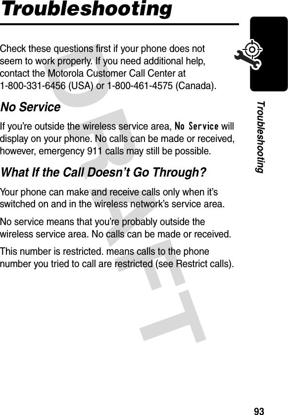 DRAFT 93TroubleshootingTroubleshootingCheck these questions first if your phone does not seem to work properly. If you need additional help, contact the Motorola Customer Call Center at 1-800-331-6456 (USA) or 1-800-461-4575 (Canada).No ServiceIf you’re outside the wireless service area, No Service will display on your phone. No calls can be made or received, however, emergency 911 calls may still be possible.What If the Call Doesn’t Go Through?Your phone can make and receive calls only when it’s switched on and in the wireless network’s service area.No service means that you’re probably outside the wireless service area. No calls can be made or received.This number is restricted. means calls to the phone number you tried to call are restricted (see Restrict calls).