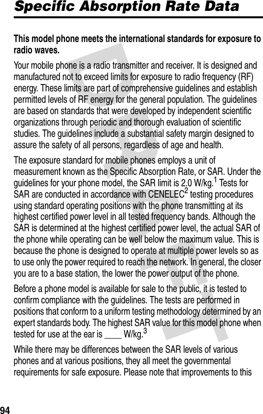 DRAFT 94Specific Absorption Rate DataThis model phone meets the international standards for exposure to radio waves. Your mobile phone is a radio transmitter and receiver. It is designed and manufactured not to exceed limits for exposure to radio frequency (RF) energy. These limits are part of comprehensive guidelines and establish permitted levels of RF energy for the general population. The guidelines are based on standards that were developed by independent scientific organizations through periodic and thorough evaluation of scientific studies. The guidelines include a substantial safety margin designed to assure the safety of all persons, regardless of age and health.The exposure standard for mobile phones employs a unit of measurement known as the Specific Absorption Rate, or SAR. Under the guidelines for your phone model, the SAR limit is 2.0 W/kg.1 Tests for SAR are conducted in accordance with CENELEC2 testing procedures using standard operating positions with the phone transmitting at its highest certified power level in all tested frequency bands. Although the SAR is determined at the highest certified power level, the actual SAR of the phone while operating can be well below the maximum value. This is because the phone is designed to operate at multiple power levels so as to use only the power required to reach the network. In general, the closer you are to a base station, the lower the power output of the phone.Before a phone model is available for sale to the public, it is tested to confirm compliance with the guidelines. The tests are performed in positions that conform to a uniform testing methodology determined by an expert standards body. The highest SAR value for this model phone when tested for use at the ear is ____ W/kg.3While there may be differences between the SAR levels of various phones and at various positions, they all meet the governmental requirements for safe exposure. Please note that improvements to this 