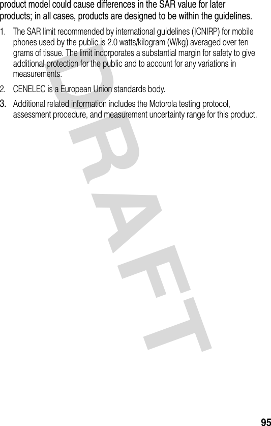 DRAFT 95product model could cause differences in the SAR value for later products; in all cases, products are designed to be within the guidelines.1. The SAR limit recommended by international guidelines (ICNIRP) for mobile phones used by the public is 2.0 watts/kilogram (W/kg) averaged over ten grams of tissue. The limit incorporates a substantial margin for safety to give additional protection for the public and to account for any variations in measurements.2. CENELEC is a European Union standards body.3.Additional related information includes the Motorola testing protocol, assessment procedure, and measurement uncertainty range for this product.