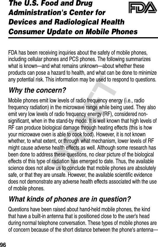 96DRAFTThe U.S. Food and Drug Administration&apos;s Center for Devices and Radiological HealthConsumer Update on Mobile PhonesAdditional Health and Safety InformationFDA has been receiving inquiries about the safety of mobile phones, including cellular phones and PCS phones. The following summarizes what is known—and what remains unknown—about whether these products can pose a hazard to health, and what can be done to minimize any potential risk. This information may be used to respond to questions.Why the concern?Mobile phones emit low levels of radio frequency energy (i.e., radio frequency radiation) in the microwave range while being used. They also emit very low levels of radio frequency energy (RF), considered non-significant, when in the stand-by mode. It is well known that high levels of RF can produce biological damage through heating effects (this is how your microwave oven is able to cook food). However, it is not known whether, to what extent, or through what mechanism, lower levels of RF might cause adverse health effects as well. Although some research has been done to address these questions, no clear picture of the biological effects of this type of radiation has emerged to date. Thus, the available science does not allow us to conclude that mobile phones are absolutely safe, or that they are unsafe. However, the available scientific evidence does not demonstrate any adverse health effects associated with the use of mobile phones.What kinds of phones are in question?Questions have been raised about hand-held mobile phones, the kind that have a built-in antenna that is positioned close to the user&apos;s head during normal telephone conversation. These types of mobile phones are of concern because of the short distance between the phone&apos;s antenna—