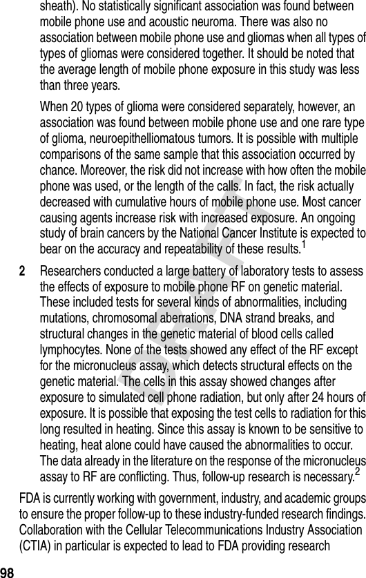 98DRAFTsheath). No statistically significant association was found between mobile phone use and acoustic neuroma. There was also no association between mobile phone use and gliomas when all types of types of gliomas were considered together. It should be noted that the average length of mobile phone exposure in this study was less than three years.When 20 types of glioma were considered separately, however, an association was found between mobile phone use and one rare type of glioma, neuroepithelliomatous tumors. It is possible with multiple comparisons of the same sample that this association occurred by chance. Moreover, the risk did not increase with how often the mobile phone was used, or the length of the calls. In fact, the risk actually decreased with cumulative hours of mobile phone use. Most cancer causing agents increase risk with increased exposure. An ongoing study of brain cancers by the National Cancer Institute is expected to bear on the accuracy and repeatability of these results.12Researchers conducted a large battery of laboratory tests to assess the effects of exposure to mobile phone RF on genetic material. These included tests for several kinds of abnormalities, including mutations, chromosomal aberrations, DNA strand breaks, and structural changes in the genetic material of blood cells called lymphocytes. None of the tests showed any effect of the RF except for the micronucleus assay, which detects structural effects on the genetic material. The cells in this assay showed changes after exposure to simulated cell phone radiation, but only after 24 hours of exposure. It is possible that exposing the test cells to radiation for this long resulted in heating. Since this assay is known to be sensitive to heating, heat alone could have caused the abnormalities to occur. The data already in the literature on the response of the micronucleus assay to RF are conflicting. Thus, follow-up research is necessary.2FDA is currently working with government, industry, and academic groups to ensure the proper follow-up to these industry-funded research findings. Collaboration with the Cellular Telecommunications Industry Association (CTIA) in particular is expected to lead to FDA providing research 