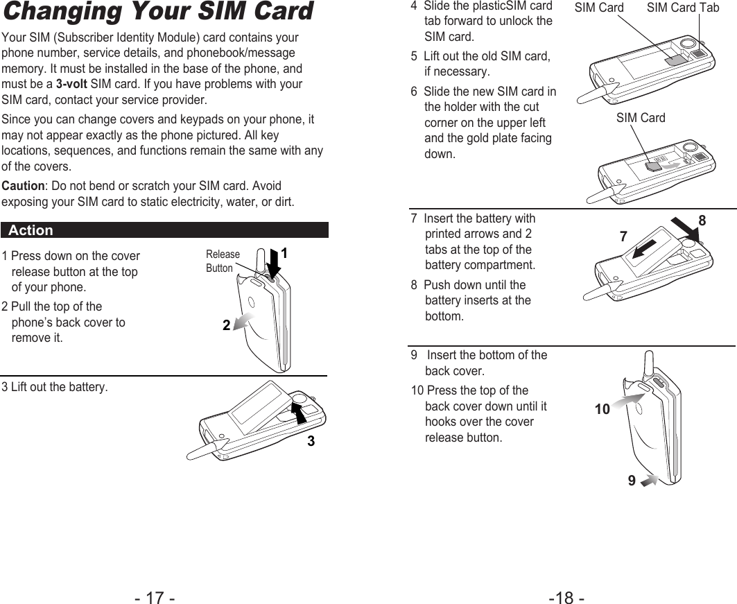 -18 - - 17 - 4  Slide the plasticSIM cardtab forward to unlock theSIM card.5  Lift out the old SIM card,if necessary.6  Slide the new SIM card inthe holder with the cutcorner on the upper leftand the gold plate facingdown.7  Insert the battery withprinted arrows and 2tabs at the top of thebattery compartment.8  Push down until thebattery inserts at thebottom.9   Insert the bottom of theback cover.10 Press the top of theback cover down until ithooks over the coverrelease button.SIM Card       SIM Card TabSIM Card7 10 9 8 Changing Your SIM CardYour SIM (Subscriber Identity Module) card contains yourphone number, service details, and phonebook/messagememory. It must be installed in the base of the phone, andmust be a 3-volt SIM card. If you have problems with yourSIM card, contact your service provider.Since you can change covers and keypads on your phone, itmay not appear exactly as the phone pictured. All keylocations, sequences, and functions remain the same with anyof the covers.Caution: Do not bend or scratch your SIM card. Avoidexposing your SIM card to static electricity, water, or dirt.1 Press down on the coverrelease button at the topof your phone.2 Pull the top of thephone’s back cover toremove it.3 Lift out the battery.ReleaseButtonAction2 1 3  