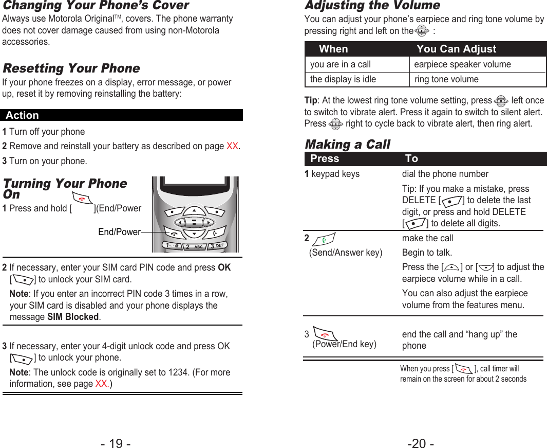 -20 - - 19 - Adjusting the VolumeYou can adjust your phone’s earpiece and ring tone volume bypressing right and left on the        :Tip: At the lowest ring tone volume setting, press        left onceto switch to vibrate alert. Press it again to switch to silent alert.Press        right to cycle back to vibrate alert, then ring alert.When                       You Can Adjustyou are in a call                  earpiece speaker volumethe display is idle                ring tone volumeMaking a CallPress To1keypad keys  dial the phone numberTip: If you make a mistake, press DELETE [         ] to delete the last digit, or press and hold DELETE [         ] to delete all digits.2make the call(Send/Answer key) Begin to talk.Press the [       ] or [      ] to adjust theearpiece volume while in a call.You can also adjust the earpiece volume from the features menu. 3  end the call and “hang up” the phone(Power/End key)Changing Your Phone’s CoverAlways use Motorola OriginalTM‚ covers. The phone warrantydoes not cover damage caused from using non-Motorolaaccessories.Resetting Your PhoneIf your phone freezes on a display, error message, or powerup, reset it by removing reinstalling the battery:1Turn off your phone2Remove and reinstall your battery as described on page XX.3Turn on your phone.Turning Your PhoneOn1Press and hold [         ](End/Power2If necessary, enter your SIM card PIN code and press OK[         ] to unlock your SIM card. Note: If you enter an incorrect PIN code 3 times in a row,your SIM card is disabled and your phone displays themessage SIM Blocked.3 If necessary, enter your 4-digit unlock code and press OK[         ] to unlock your phone.Note: The unlock code is originally set to 1234. (For moreinformation, see page XX.)End/PowerAction123When you press [           ], call timer willremain on the screen for about 2 seconds