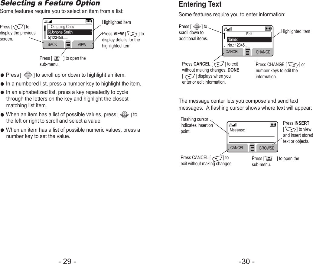 -30 - Entering TextSome features require you to enter information:The message center lets you compose and send textmessages.  A flashing cursor shows where text will appear:CANCEL CHANGEEditName:No.: 12345....Press [         ] toscroll down toadditional items.Press CANCEL [           ] to exitwithout making changes. DONE[           ] displays when youenter or edit information.Flashing cursorindicates insertionpoint.Press CANCEL [           ] toexit without making changes. Press [           ] to open thesub-menu.Press INSERT[           ] to viewand insert storedtext or objects.Press CHANGE [           ] ornumber keys to edit theinformation.Highlighted itemCANCEL BROWSEMessage:- 29 - Selecting a Feature OptionSome features require you to select an item from a list:●Press[           ] to scroll up or down to highlight an item.●In a numbered list, press a number key to highlight the item.●In an alphabetized list, press a key repeatedly to cyclethrough the letters on the key and highlight the closestmatching list item.●When an item has a list of possible values, press[           ] tothe left or right to scroll and select a value.●When an item has a list of possible numeric values, press anumber key to set the value.Press [          ] todisplay the previousscreen.Press [          ] to open thesub-menu.Highlighted itemPress VIEW [           ] todisplay details for thehighlighted item.BACK VIEWOutgoing Calls6)Johone Smith5)123456.....