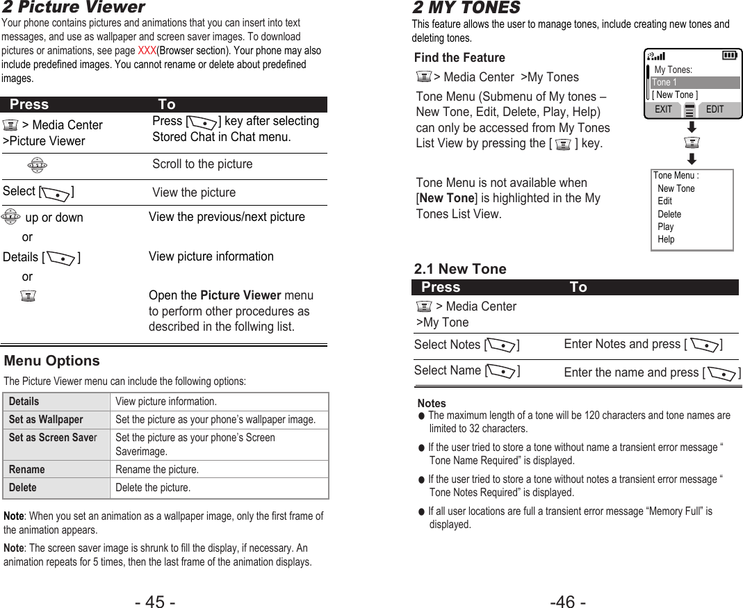 -46 - - 45 - 2 Picture ViewerYour phone contains pictures and animations that you can insert into textmessages, and use as wallpaper and screen saver images. To downloadpictures or animations, see page XXX(Browser section). Your phone may alsoinclude predefined images. You cannot rename or delete about predefinedimages.This feature allows the user to manage tones, include creating new tones anddeleting tones.&gt; Media Center&gt;Picture ViewerSelect [         ]up or downor Details [          ] orPress [         ] key after selectingStored Chat in Chat menu.View the previous/next pictureView picture informationOpen the Picture Viewer menuto perform other procedures asdescribed in the follwing list.Scroll to the pictureView the picturePress ToNote: When you set an animation as a wallpaper image, only the first frame ofthe animation appears.Note: The screen saver image is shrunk to fill the display, if necessary. Ananimation repeats for 5 times, then the last frame of the animation displays.Menu OptionsThe Picture Viewer menu can include the following options:Details View picture information.Set as Wallpaper Set the picture as your phone’s wallpaper image.Set as Screen Saver  Set the picture as your phone’s Screen Saverimage.Rename Rename the picture.Delete Delete the picture.2 MY TONESFind the Feature&gt; Media Center  &gt;My Tones2.1 New ToneSelect Notes [         ]Select Name [         ]Tone Menu (Submenu of My tones –New Tone, Edit, Delete, Play, Help)can only be accessed from My TonesList View by pressing the [       ] key. Tone Menu is not available when[New Tone] is highlighted in the MyTones List View.Notes●The maximum length of a tone will be 120 characters and tone names arelimited to 32 characters.●If the user tried to store a tone without name a transient error message “Tone Name Required” is displayed.●If the user tried to store a tone without notes a transient error message “Tone Notes Required” is displayed.●If all user locations are full a transient error message “Memory Full” isdisplayed.Enter Notes and press [          ]Enter the name and press [          ]Press ToMy Tones:Tone 1[ New Tone ]Tone Menu :New ToneEditDeletePlayHelpEXIT EDIT &gt; Media Center&gt;My Tone