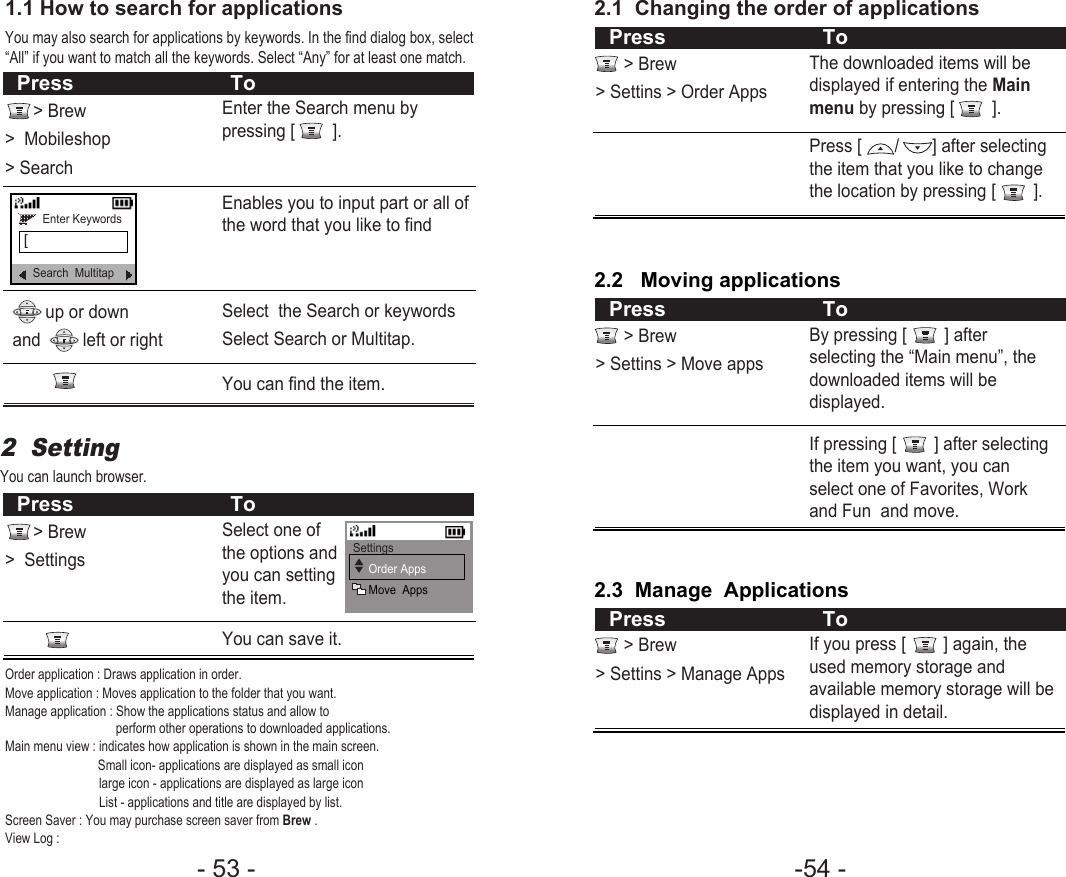 -54 - - 53 - 2.1  Changing the order of applications &gt; Brew&gt; Settins &gt; Order AppsThe downloaded items will bedisplayed if entering the Mainmenu by pressing [        ].Press [       /       ] after selectingthe item that you like to changethe location by pressing [        ].Press To2.2   Moving applications&gt; Brew&gt; Settins &gt; Move appsBy pressing [        ] afterselecting the “Main menu”, thedownloaded items will bedisplayed.If pressing [        ] after selectingthe item you want, you canselect one of Favorites, Workand Fun  and move.Press To2.3  Manage  Applications&gt; Brew&gt; Settins &gt; Manage AppsIf you press [        ] again, theused memory storage andavailable memory storage will bedisplayed in detail.Press ToEnter the Search menu bypressing [        ].Enables you to input part or all ofthe word that you like to findSelect  the Search or keywordsSelect Search or Multitap.Select one ofthe options andyou can settingthe item.You can find the item.up or down and         left or right2  Setting You can launch browser.1.1 How to search for applicationsYou may also search for applications by keywords. In the find dialog box, select“All” if you want to match all the keywords. Select “Any” for at least one match.&gt; Brew&gt;  Mobileshop&gt; Search  Press ToEnter Keywords[Search  MultitapYou can save it.&gt; Brew&gt;  SettingsPress ToSettingsOrder AppsMove  Apps▲▼Order application : Draws application in order.Move application : Moves application to the folder that you want.Manage application : Show the applications status and allow to perform other operations to downloaded applications.Main menu view : indicates how application is shown in the main screen. Small icon- applications are displayed as small icon  large icon - applications are displayed as large icon  List - applications and title are displayed by list.Screen Saver : You may purchase screen saver from Brew .View Log : 