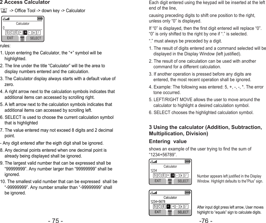 -76 - - 75 - Each digit entered using the keypad will be inserted at the leftend of the line,causing preceding digits to shift one position to the right,unless only “0” is displayed.If “0” is displayed, then the first digit entered will replace “0”.“0” is only shifted to the right by one if “.” is selected.“.” must always be preceded by a digit.1. The result of digits entered and a command selected will bedisplayed in the Display Window (left justified).2. The result of one calculation can be used with anothercommand for a different calculation.3. If another operation is pressed before any digits areentered, the most recent operation shall be ignored.4. Example: The following was entered: 5, +, -, -, *. The errortone occurred. 5. LEFT/RIGHT MOVE allows the user to move around thecalculator to highlight a desired calculation symbol.6. SELECT chooses the highlighted calculation symbol.3 Using the calculator (Addition, Subtraction,Multiplication, Division)Entering  valueshows an example of the user trying to find the sum of“1234+56789”.Number appears left justified in the DisplayWindow. Highlight defaults to the”Plus” sign.EXIT SELECTCalculator1234S   C   E   =    +-    x    /After input digit press left arrow, User moveshighlight to “equals” sign to calculate digits. EXIT SELECTCalculator1234+5678 S   C   E   =+   -    x    /-&gt; Office Tool -&gt; down key -&gt; Calculatorrules:1. Upon entering the Calculator, the “+” symbol will behighlighted.2. The line under the title “Calculator” will be the area todisplay numbers entered and the calculation.3. The Calculator display always starts with a default value ofzero.4. A right arrow next to the calculation symbols indicates thatadditional items can accessed by scrolling right.5. A left arrow next to the calculation symbols indicates thatadditional items can accessed by scrolling left.6. SELECT is used to choose the current calculation symbolthat is highlighted7. The value entered may not exceed 8 digits and 2 decimalpoint.- Any digit entered after the eigth digit shall be ignored.8. Any decimal points entered when one decimal point isalready being displayed shall be ignored.9. The largest valid number that can be expressed shall be“99999999”. Any number larger than “99999999” shall beignored. 10. The smallest valid number that can be expressed  shall be“-99999999”. Any number smaller than “-99999999” shallbe ignored.2 Access CalculatorEXIT SELECTCalculator0S   C   E   =    +-    x    /