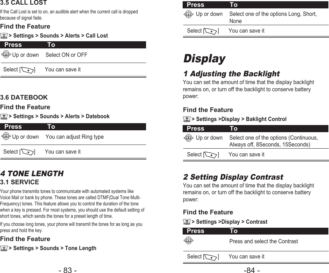 -84 - - 83 - Press ToUp or down Select one of the options Long, Short, NoneSelect [         ]  You can save itDisplay1 Adjusting the BacklightYou can set the amount of time that the display backlightremains on, or turn off the backlight to conserve batterypower:Press ToUp or down Select one of the options (Continuous, Always off, 8Seconds, 15Seconds)Select [         ]  You can save itFind the Feature   &gt; Settings &gt;Display &gt; Baklight Control2 Setting Display ContrastYou can set the amount of time that the display backlightremains on, or turn off the backlight to conserve batterypower:Press ToPress and select the ContrastSelect [         ]  You can save itFind the Feature   &gt; Settings &gt;Display &gt; ContrastPress ToUp or down Select ON or OFFSelect [         ]  You can save it3.5 CALL LOST If the Call Lost is set to on, an audible alert when the current call is droppedbecause of signal fade.Find the Feature   &gt; Settings &gt; Sounds &gt; Alerts &gt; Call LostPress ToUp or down You can adjust Ring typeSelect [         ]  You can save it3.6 DATEBOOK Find the Feature   &gt; Settings &gt; Sounds &gt; Alerts &gt; Datebook4 TONE LENGTH3.1 SERVICEYour phone transmits tones to communicate with automated systems likeVoice Mail or bank by phone. These tones are called DTMF(Dual Tone Multi-Frequency) tones. This feature allows you to control the duration of the tonewhen a key is pressed. For most systems, you should use the default setting ofshort tones, which sends the tones for a preset length of time.If you choose long tones, your phone will transmit the tones for as long as youpress and hold the key. Find the Feature   &gt; Settings &gt; Sounds &gt; Tone Length