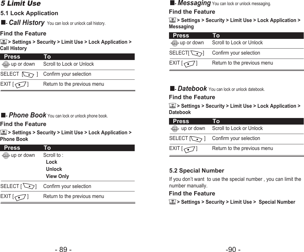 -90 - - 89 - - MessagingYou can lock or unlock messaging.Find the Feature   &gt; Settings &gt; Security &gt; Limit Use &gt; Lock Application &gt;MessagingPress Toup or down Scroll to Lock or UnlockSELECT[          ] Confirm your selectionEXIT [          ] Return to the previous menu- Datebook You can lock or unlock datebook. Find the Feature   &gt; Settings &gt; Security &gt; Limit Use &gt; Lock Application &gt;DatebookFind the Feature   &gt; Settings &gt; Security &gt; Limit Use &gt;  Special NumberPress Toup or down Scroll to Lock or UnlockSELECT [          ] Confirm your selectionEXIT [          ] Return to the previous menu5.2 Special NumberIf you don’t want  to use the special number , you can limit thenumber manually.5 Limit Use 5.1 Lock Application- Call HistoryYou can lock or unlock call history.- Phone BookYou can lock or unlock phone book.Find the Feature   &gt; Settings &gt; Security &gt; Limit Use &gt; Lock Application &gt;Call HistoryFind the Feature   &gt; Settings &gt; Security &gt; Limit Use &gt; Lock Application &gt;Phone BookPress Toup or down  Scroll to Lock or UnlockSELECT  [          ] Confirm your selectionEXIT [          ] Return to the previous menuPress Toup or down Scroll to :Lock UnlockView OnlySELECT [          ] Confirm your selectionEXIT [          ] Return to the previous menu