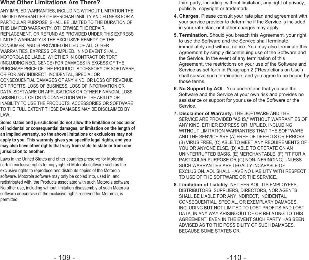 -110 - - 109 - third party, including, without limitation, any right of privacy,publicity, copyright or trademark.4. Charges. Please consult your rate plan and agreement withyour service provider to determine if the Service is includedin your rate plan, or if other charges may apply.5. Termination. Should you breach this Agreement, your rightto use the Software and the Service shall terminateimmediately and without notice. You may also terminate thisAgreement by simply discontinuing use of the Software andthe Service. In the event of any termination of thisAgreement, the restrictions on your use of the Software andService as set forth in Paragraph 2 (“Restrictions on Use”)shall survive such termination, and you agree to be bound bythose terms.6. No Support by AOL. You understand that you use theSoftware and the Service at your own risk and provides noassistance or support for your use of the Software or theService.7. Disclaimer of Warranty. THE SOFTWARE AND THESERVICE ARE PROVIDED &quot;AS IS,&quot; WITHOUT WARRANTIES OFANY KIND, EITHER EXPRESS OR IMPLIED, INCLUDINGWITHOUT LIMITATION WARRANTIES THAT THE SOFTWAREAND THE SERVICE ARE (A) FREE OF DEFECTS OR ERRORS,(B) VIRUS FREE, (C) ABLE TO MEET ANY REQUIREMENTS OFYOU OR ANYONE ELSE, (D) ABLE TO OPERATE ON ANUNINTERRUPTED BASIS, (E) MERCHANTABLE, (F) FIT FOR APARTICULAR PURPOSE OR (G) NON-INFRINGING, UNLESSSUCH WARRANTIES ARE LEGALLY INCAPABLE OFEXCLUSION. AOL SHALL HAVE NO LIABILITY WITH RESPECTTO USE OF THE SOFTWARE OR THE SERVICE.8. Limitation of Liability. NEITHER AOL, ITS EMPLOYEES,DISTRIBUTORS, SUPPLIERS, DIRECTORS, NOR AGENTSSHALL BE LIABLE FOR ANY INDIRECT, INCIDENTAL,CONSEQUENTIAL, SPECIAL, OR EXEMPLARY DAMAGES,INCLUDING BUT NOT LIMITED TO LOST PROFITS AND LOSTDATA, IN ANY WAY ARISINGOUT OF OR RELATING TO THISAGREEMENT, EVEN IN THE EVENT SUCH PARTY HAS BEENADVISED AS TO THE POSSIBILITY OF SUCH DAMAGES.BECAUSE SOME STATES OR What Other Limitations Are There?ANY IMPLIED WARRANTIES, INCLUDING WITHOUT LIMITATION THEIMPLIED WARRANTIES OF MERCHANTABILITY AND FITNESS FOR APARTICULAR PURPOSE, SHALL BE LIMITED TO THE DURATION OFTHIS LIMITED WARRANTY, OTHERWISE THE REPAIR,REPLACEMENT, OR REFUND AS PROVIDED UNDER THIS EXPRESSLIMITED WARRANTY IS THE EXCLUSIVE REMEDY OF THECONSUMER, AND IS PROVIDED IN LIEU OF ALL OTHERWARRANTIES, EXPRESS OR IMPLIED. IN NO EVENT SHALLMOTOROLA BE LIABLE, WHETHER IN CONTRACT OR TORT(INCLUDING NEGLIGENCE) FOR DAMAGES IN EXCESS OF THEPURCHASE PRICE OF THE PRODUCT, ACCESSORY OR SOFTWARE,OR FOR ANY INDIRECT, INCIDENTAL, SPECIAL ORCONSEQUENTIAL DAMAGES OF ANY KIND, OR LOSS OF REVENUEOR PROFITS, LOSS OF BUSINESS, LOSS OF INFORMATION ORDATA, SOFTWARE OR APPLICATIONS OR OTHER FINANCIAL LOSSARISING OUT OF OR IN CONNECTION WITH THE ABILITY ORINABILITY TO USE THE PRODUCTS, ACCESSORIES OR SOFTWARETO THE FULL EXTENT THESE DAMAGES MAY BE DISCLAIMED BYLAW.Some states and jurisdictions do not allow the limitation or exclusionof incidental or consequential damages, or limitation on the length ofan implied warranty, so the above limitations or exclusions may notapply to you. This warranty gives you specific legal rights, and youmay also have other rights that vary from state to state or from onejurisdiction to another.Laws in the United States and other countries preserve for Motorolacertain exclusive rights for copyrighted Motorola software such as theexclusive rights to reproduce and distribute copies of the Motorolasoftware. Motorola software may only be copied into, used in, andredistributed with, the Products associated with such Motorola software.No other use, including without limitation disassembly of such Motorolasoftware or exercise of the exclusive rights reserved for Motorola, ispermitted.