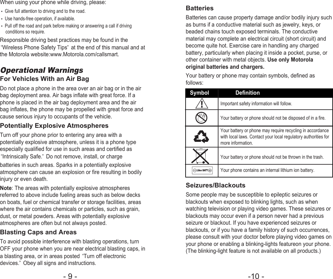 -10 - - 9 - When using your phone while driving, please:•Give full attention to driving and to the road.•Use hands-free operation, if available.•Pull off the road and park before making or answering a call if drivingconditions so require.Responsible driving best practices may be found in the“Wireless Phone Safety Tips”at the end of this manual and atthe Motorola website:www.Motorola.com/callsmart.Operational WarningsFor Vehicles With an Air BagDo not place a phone in the area over an air bag or in the airbag deployment area. Air bags inflate with great force. If aphone is placed in the air bag deployment area and the airbag inflates, the phone may be propelled with great force andcause serious injury to occupants of the vehicle.Potentially Explosive AtmospheresTurn off your phone prior to entering any area with apotentially explosive atmosphere, unless it is a phone typeespecially qualified for use in such areas and certified as“Intrinsically Safe.”Do not remove, install, or chargebatteries in such areas. Sparks in a potentially explosiveatmosphere can cause an explosion or fire resulting in bodilyinjury or even death.Note: The areas with potentially explosive atmospheresreferred to above include fueling areas such as below deckson boats, fuel or chemical transfer or storage facilities, areaswhere the air contains chemicals or particles, such as grain,dust, or metal powders. Areas with potentially explosiveatmospheres are often but not always posted.Blasting Caps and AreasTo avoid possible interference with blasting operations, turnOFF your phone when you are near electrical blasting caps, ina blasting area, or in areas posted “Turn off electronicdevices.”Obey all signs and instructions.BatteriesBatteries can cause property damage and/or bodily injury suchas burns if a conductive material such as jewelry, keys, orbeaded chains touch exposed terminals. The conductivematerial may complete an electrical circuit (short circuit) andbecome quite hot. Exercise care in handling any chargedbattery, particularly when placing it inside a pocket, purse, orother container with metal objects. Use only Motorolaoriginal batteries and chargers.Your battery or phone may contain symbols, defined asfollows:Seizures/BlackoutsSome people may be susceptible to epileptic seizures orblackouts when exposed to blinking lights, such as whenwatching television or playing video games. These seizures orblackouts may occur even if a person never had a previousseizure or blackout. If you have experienced seizures orblackouts, or if you have a family history of such occurrences,please consult with your doctor before playing video games onyour phone or enabling a blinking-lights featureon your phone.(The blinking-light feature is not available on all products.)Symbol DefinitionImportant safety information will follow.Your battery or phone should not be disposed of in a fire.Your battery or phone may require recycling in accordancewith local laws. Contact your local regulatory authorities formore information.Your battery or phone should not be thrown in the trash.Your phone contains an internal lithium ion battery.