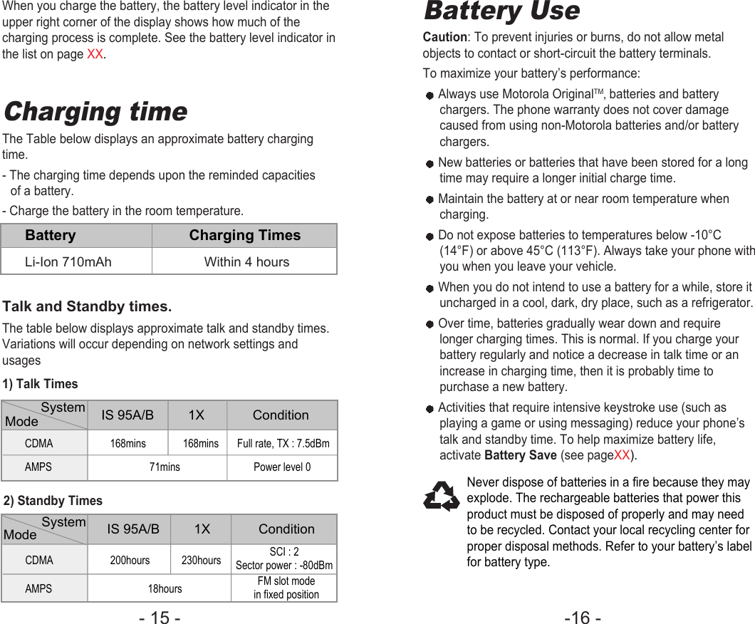 -16 - - 15 - Battery UseCaution: To prevent injuries or burns, do not allow metalobjects to contact or short-circuit the battery terminals. To maximize your battery’s performance:Always use Motorola OriginalTM‚ batteries and batterychargers. The phone warranty does not cover damagecaused from using non-Motorola batteries and/or batterychargers.New batteries or batteries that have been stored for a longtime may require a longer initial charge time.Maintain the battery at or near room temperature whencharging.Do not expose batteries to temperatures below -10°C(14°F) or above 45°C (113°F). Always take your phone withyou when you leave your vehicle.When you do not intend to use a battery for a while, store ituncharged in a cool, dark, dry place, such as a refrigerator.Over time, batteries gradually wear down and requirelonger charging times. This is normal. If you charge yourbattery regularly and notice a decrease in talk time or anincrease in charging time, then it is probably time topurchase a new battery.Activities that require intensive keystroke use (such asplaying a game or using messaging) reduce your phone’stalk and standby time. To help maximize battery life,activate Battery Save (see pageXX).Never dispose of batteries in a fire because they mayexplode. The rechargeable batteries that power thisproduct must be disposed of properly and may needto be recycled. Contact your local recycling center forproper disposal methods. Refer to your battery’s labelfor battery type.Charging time The Table below displays an approximate battery chargingtime.- The charging time depends upon the reminded capacitiesof a battery.- Charge the battery in the room temperature.Talk and Standby times.The table below displays approximate talk and standby times.Variations will occur depending on network settings andusages1) Talk TimesBattery Charging TimesLi-Ion 710mAh Within 4 hoursMode System IS 95A/B 1X             ConditionMode System IS 95A/B 1X             ConditionCDMA 168mins              168mins       Full rate, TX : 7.5dBmAMPS 71mins Power level 0CDMA 200hours            230hoursAMPS 18hoursSCI : 2Sector power : -80dBmFM slot modein fixed position2) Standby TimesWhen you charge the battery, the battery level indicator in theupper right corner of the display shows how much of thecharging process is complete. See the battery level indicator inthe list on page XX.