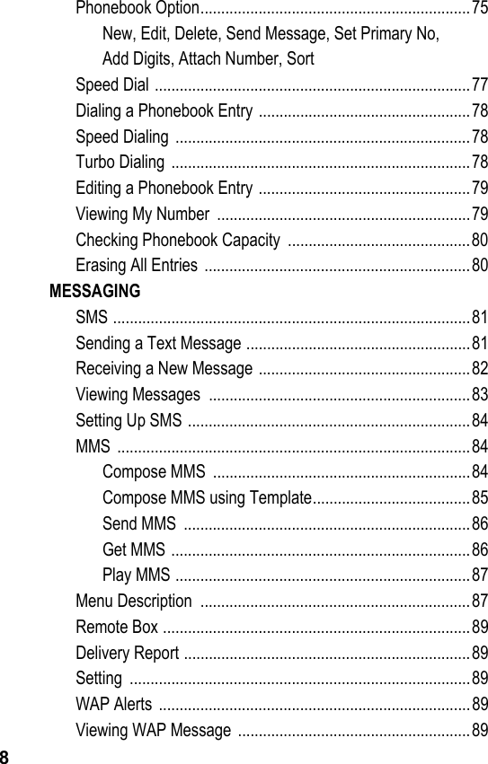 8Phonebook Option.................................................................75New, Edit, Delete, Send Message, Set Primary No,    Add Digits, Attach Number, SortSpeed Dial ............................................................................77Dialing a Phonebook Entry ...................................................78Speed Dialing  .......................................................................78Turbo Dialing  ........................................................................78Editing a Phonebook Entry ...................................................79Viewing My Number  .............................................................79Checking Phonebook Capacity  ............................................80Erasing All Entries  ................................................................80MESSAGINGSMS ......................................................................................81Sending a Text Message ......................................................81Receiving a New Message ...................................................82Viewing Messages  ...............................................................83Setting Up SMS ....................................................................84MMS .....................................................................................84Compose MMS  ..............................................................84Compose MMS using Template......................................85Send MMS  .....................................................................86Get MMS ........................................................................86Play MMS .......................................................................87Menu Description  .................................................................87Remote Box ..........................................................................89Delivery Report .....................................................................89Setting ..................................................................................89WAP Alerts ...........................................................................89Viewing WAP Message  ........................................................89