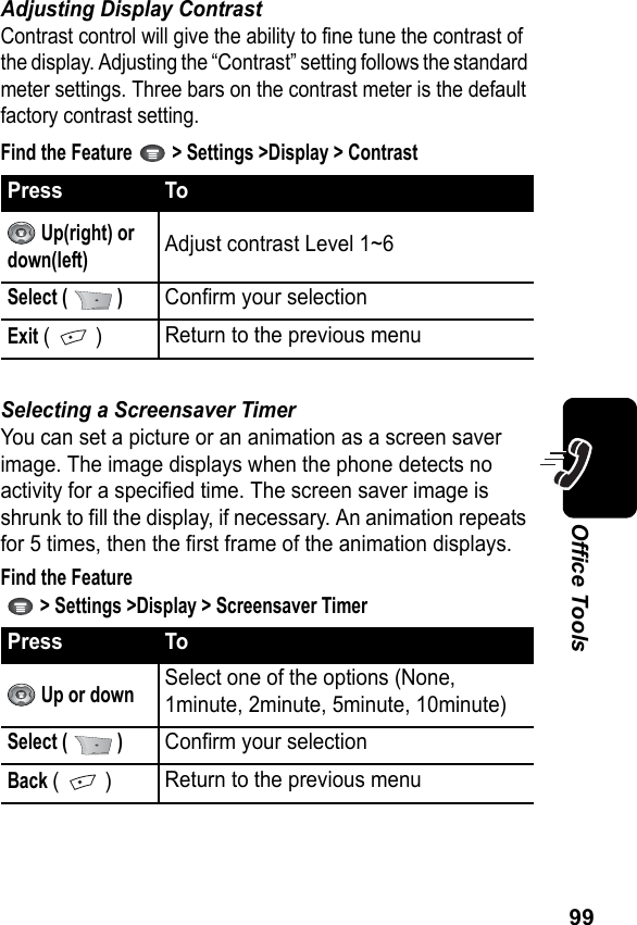 99Office ToolsAdjusting Display ContrastContrast control will give the ability to fine tune the contrast of the display. Adjusting the “Contrast” setting follows the standard meter settings. Three bars on the contrast meter is the default factory contrast setting.Find the Feature   &gt; Settings &gt;Display &gt; ContrastSelecting a Screensaver TimerYou can set a picture or an animation as a screen saver image. The image displays when the phone detects no activity for a specified time. The screen saver image is shrunk to fill the display, if necessary. An animation repeats for 5 times, then the first frame of the animation displays.Find the Feature   &gt; Settings &gt;Display &gt; Screensaver TimerPress To Up(right) or down(left)Adjust contrast Level 1~6Select (   )Confirm your selectionExit (  )Return to the previous menuPress To Up or downSelect one of the options (None, 1minute, 2minute, 5minute, 10minute)Select (   )Confirm your selectionBack (  )Return to the previous menu