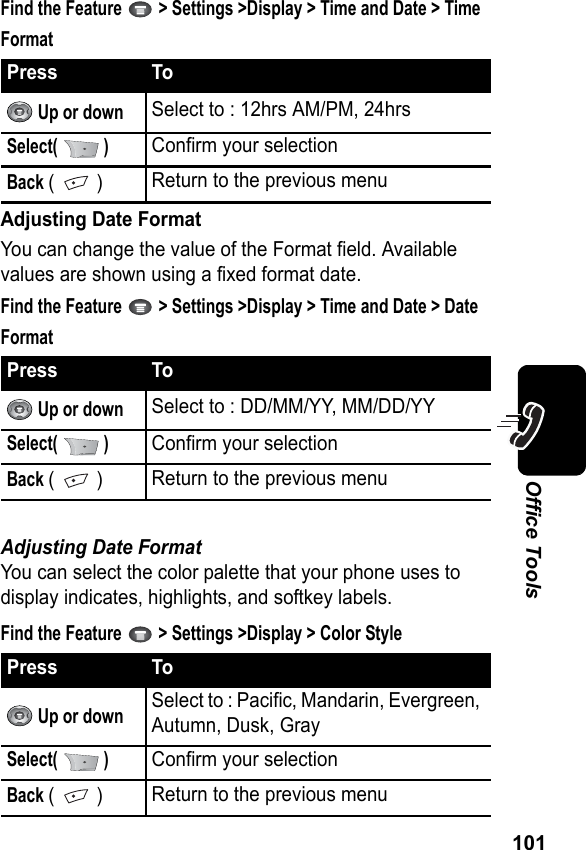 101Office ToolsFind the Feature   &gt; Settings &gt;Display &gt; Time and Date &gt; Time FormatAdjusting Date FormatYou can change the value of the Format field. Available values are shown using a fixed format date.Find the Feature   &gt; Settings &gt;Display &gt; Time and Date &gt; Date FormatAdjusting Date FormatYou can select the color palette that your phone uses to display indicates, highlights, and softkey labels.Find the Feature   &gt; Settings &gt;Display &gt; Color StylePress To Up or downSelect to : 12hrs AM/PM, 24hrsSelect(  )Confirm your selectionBack (  )Return to the previous menuPress To Up or downSelect to : DD/MM/YY, MM/DD/YYSelect(  )Confirm your selectionBack (  )Return to the previous menuPress To Up or downSelect to : Pacific, Mandarin, Evergreen, Autumn, Dusk, GraySelect(  )Confirm your selectionBack (  )Return to the previous menu