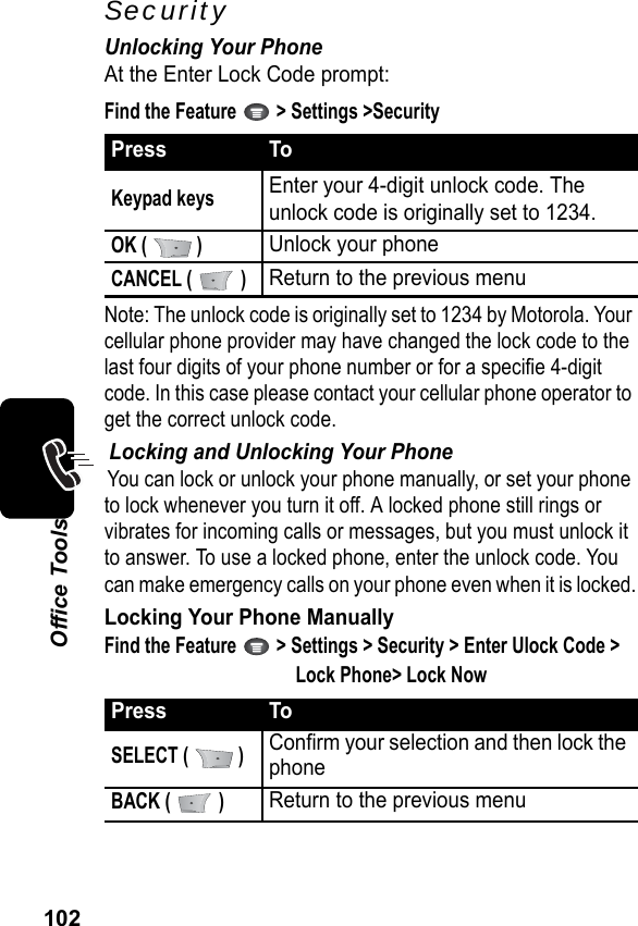 102Office ToolsSecurityUnlocking Your PhoneAt the Enter Lock Code prompt:Find the Feature   &gt; Settings &gt;SecurityNote: The unlock code is originally set to 1234 by Motorola. Your cellular phone provider may have changed the lock code to the last four digits of your phone number or for a specifie 4-digit code. In this case please contact your cellular phone operator to get the correct unlock code.Locking and Unlocking Your PhoneYou can lock or unlock your phone manually, or set your phone to lock whenever you turn it off. A locked phone still rings or vibrates for incoming calls or messages, but you must unlock it to answer. To use a locked phone, enter the unlock code. You can make emergency calls on your phone even when it is locked.Locking Your Phone ManuallyFind the Feature   &gt; Settings &gt; Security &gt; Enter Ulock Code &gt; Lock Phone&gt; Lock NowPress ToKeypad keysEnter your 4-digit unlock code. Theunlock code is originally set to 1234.OK (  )Unlock your phoneCANCEL (   )Return to the previous menuPress ToSELECT (   )Confirm your selection and then lock the phoneBACK (   )Return to the previous menu