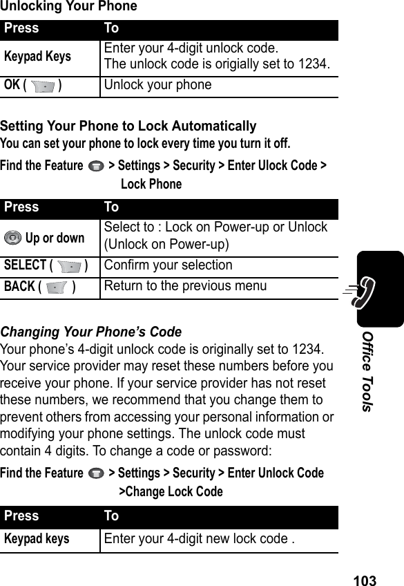 103Office ToolsUnlocking Your PhoneSetting Your Phone to Lock AutomaticallyYou can set your phone to lock every time you turn it off.Find the Feature   &gt; Settings &gt; Security &gt; Enter Ulock Code &gt; Lock PhoneChanging Your Phone’s CodeYour phone’s 4-digit unlock code is originally set to 1234. Your service provider may reset these numbers before you receive your phone. If your service provider has not reset these numbers, we recommend that you change them to prevent others from accessing your personal information or modifying your phone settings. The unlock code must contain 4 digits. To change a code or password:Find the Feature   &gt; Settings &gt; Security &gt; Enter Unlock Code &gt;Change Lock CodePress ToKeypad KeysEnter your 4-digit unlock code.The unlock code is origially set to 1234.OK (   )Unlock your phonePress To Up or downSelect to : Lock on Power-up or Unlock (Unlock on Power-up)SELECT (   )Confirm your selection BACK (   )Return to the previous menuPress ToKeypad keysEnter your 4-digit new lock code .