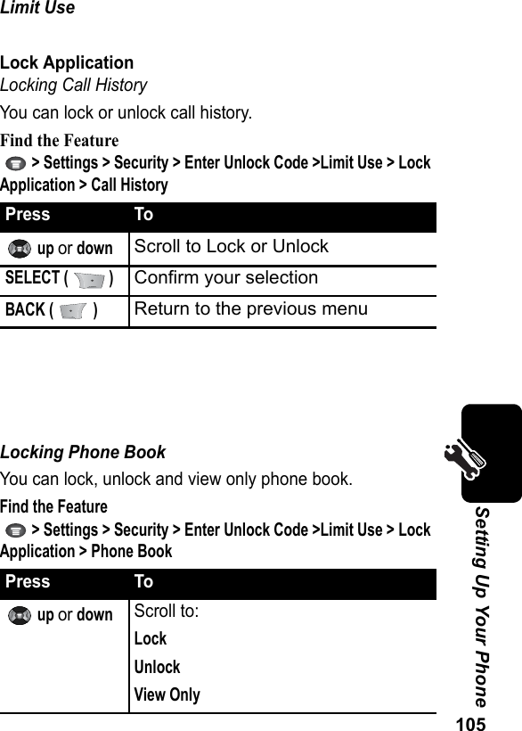 105Setting Up Your PhoneLimit UseLock ApplicationLocking Call HistoryYou can lock or unlock call history.Find the Feature   &gt; Settings &gt; Security &gt; Enter Unlock Code &gt;Limit Use &gt; Lock Application &gt; Call HistoryLocking Phone Book You can lock, unlock and view only phone book.Find the Feature   &gt; Settings &gt; Security &gt; Enter Unlock Code &gt;Limit Use &gt; Lock Application &gt; Phone BookPress To up or downScroll to Lock or UnlockSELECT (   )Confirm your selectionBACK (   )Return to the previous menuPress To up or downScroll to:LockUnlockView Only