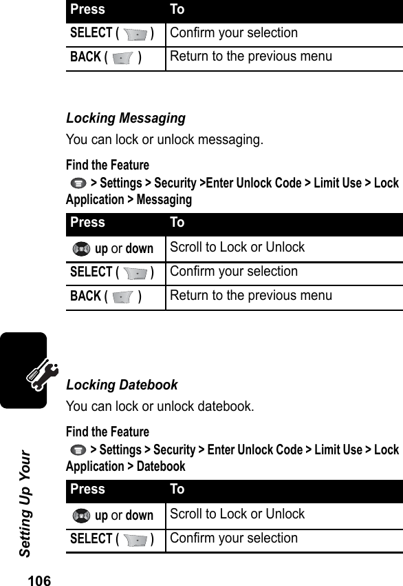 106Setting Up Your Locking Messaging You can lock or unlock messaging.Find the Feature   &gt; Settings &gt; Security &gt;Enter Unlock Code &gt; Limit Use &gt; Lock Application &gt; MessagingLocking Datebook You can lock or unlock datebook.Find the Feature   &gt; Settings &gt; Security &gt; Enter Unlock Code &gt; Limit Use &gt; Lock Application &gt; DatebookSELECT (   )Confirm your selectionBACK (   )Return to the previous menuPress To up or downScroll to Lock or UnlockSELECT (   )Confirm your selectionBACK (   )Return to the previous menuPress To up or downScroll to Lock or UnlockSELECT (   )Confirm your selectionPress To