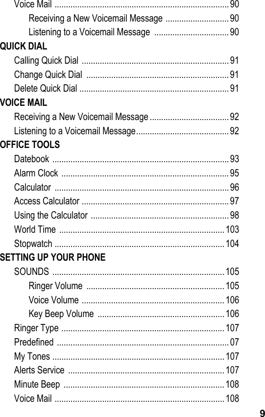 9Voice Mail .............................................................................90Receiving a New Voicemail Message ............................ 90Listening to a Voicemail Message  ................................. 90QUICK DIALCalling Quick Dial .................................................................91Change Quick Dial  ............................................................... 91Delete Quick Dial ..................................................................91VOICE MAILReceiving a New Voicemail Message ................................... 92Listening to a Voicemail Message.........................................92OFFICE TOOLSDatebook ..............................................................................93Alarm Clock .......................................................................... 95Calculator .............................................................................96Access Calculator ................................................................. 97Using the Calculator .............................................................98World Time ......................................................................... 103Stopwatch ...........................................................................104SETTING UP YOUR PHONESOUNDS ............................................................................105Ringer Volume  ............................................................. 105Voice Volume ............................................................... 106Key Beep Volume  ........................................................106Ringer Type ........................................................................107Predefined ............................................................................07My Tones ............................................................................107Alerts Service  .....................................................................107Minute Beep  .......................................................................108Voice Mail ...........................................................................108