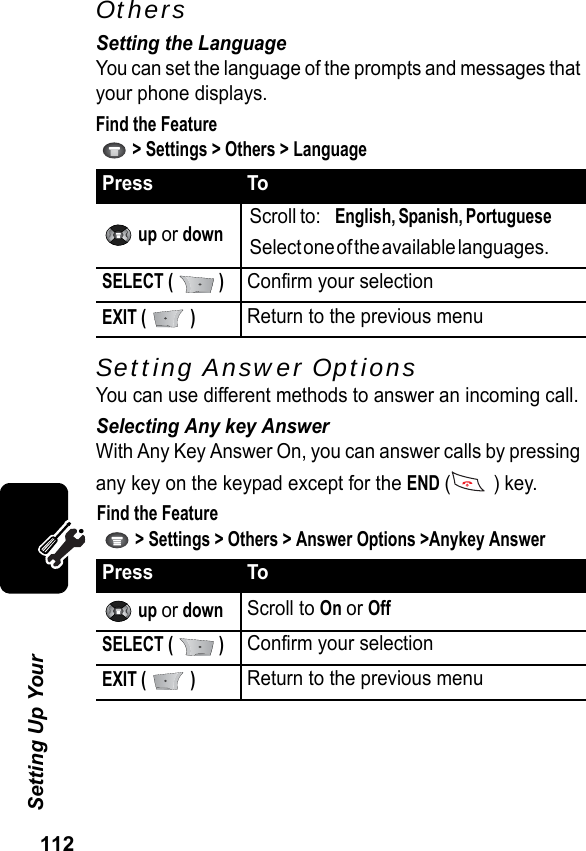 112Setting Up Your OthersSetting the LanguageYou can set the language of the prompts and messages that your phone displays.Find the Feature   &gt; Settings &gt; Others &gt; LanguageSetting Answer OptionsYou can use different methods to answer an incoming call.Selecting Any key AnswerWith Any Key Answer On, you can answer calls by pressing any key on the keypad except for the END ( ) key.Find the Feature   &gt; Settings &gt; Others &gt; Answer Options &gt;Anykey AnswerPress To up or downScroll to:    English, Spanish, Portuguese        Select one of the available languages.                SELECT (   )Confirm your selectionEXIT (   )Return to the previous menuPress To up or downScroll to On or OffSELECT (   )Confirm your selectionEXIT (   )Return to the previous menu