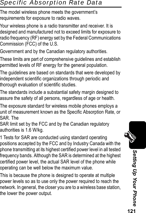 121Setting Up Your PhoneSpecific Absorption Rate DataThe model wireless phone meets the government’s requirements for exposure to radio waves.Your wireless phone is a radio transmitter and receiver. It is designed and manufactured not to exceed limits for exposure to radio frequency (RF) energy set by the Federal Communications Commission (FCC) of the U.S.Government and by the Canadian regulatory authorities.These limits are part of comprehensive guidelines and establish permitted levels of RF energy for the general population.The guidelines are based on standards that were developed by independent scientific organizations through periodic and thorough evaluation of scientific studies.The standards include a substantial safety margin designed to assure the safety of all persons, regardless of age or health.The exposure standard for wireless mobile phones employs a unit of measurement known as the Specific Absorption Rate, or SAR. The SAR limit set by the FCC and by the Canadian regulatory authorities is 1.6 W/kg.1 Tests for SAR are conducted using standard operating positions accepted by the FCC and by Industry Canada with the phone transmitting at its highest certified power level in all tested frequency bands. Although the SAR is determined at the highest certified power level, the actual SAR level of the phone while operating can be well below the maximum value.This is because the phone is designed to operate at multiple power levels so as to use only the power required to reach the network. In general, the closer you are to a wireless base station, the lower the power output.