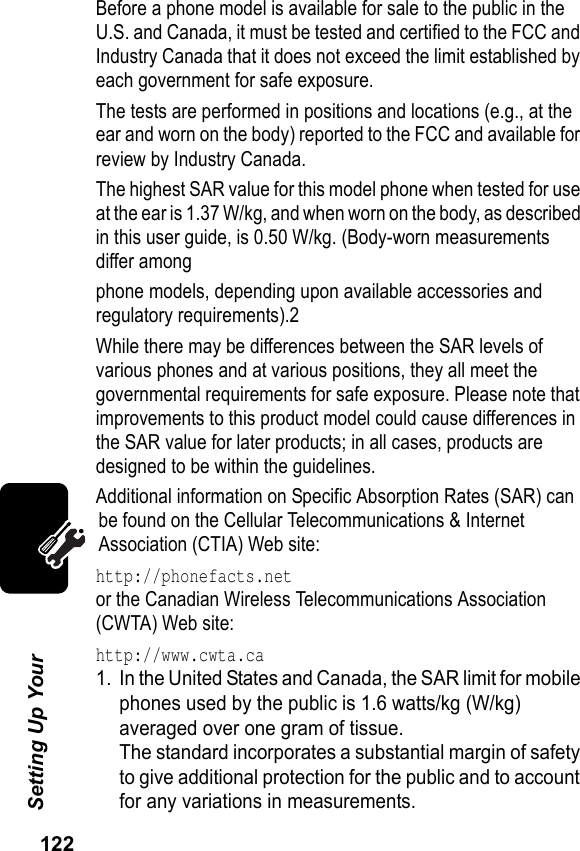 122Setting Up Your Before a phone model is available for sale to the public in the U.S. and Canada, it must be tested and certified to the FCC and Industry Canada that it does not exceed the limit established by each government for safe exposure.The tests are performed in positions and locations (e.g., at the ear and worn on the body) reported to the FCC and available for review by Industry Canada.The highest SAR value for this model phone when tested for use at the ear is 1.37 W/kg, and when worn on the body, as described in this user guide, is 0.50 W/kg. (Body-worn measurements differ amongphone models, depending upon available accessories and regulatory requirements).2While there may be differences between the SAR levels of various phones and at various positions, they all meet the governmental requirements for safe exposure. Please note that improvements to this product model could cause differences in the SAR value for later products; in all cases, products are designed to be within the guidelines.Additional information on Specific Absorption Rates (SAR) can be found on the Cellular Telecommunications &amp; Internet Association (CTIA) Web site:http://phonefacts.netor the Canadian Wireless Telecommunications Association (CWTA) Web site:http://www.cwta.ca1. In the United States and Canada, the SAR limit for mobile phones used by the public is 1.6 watts/kg (W/kg) averaged over one gram of tissue.The standard incorporates a substantial margin of safety to give additional protection for the public and to account for any variations in measurements.