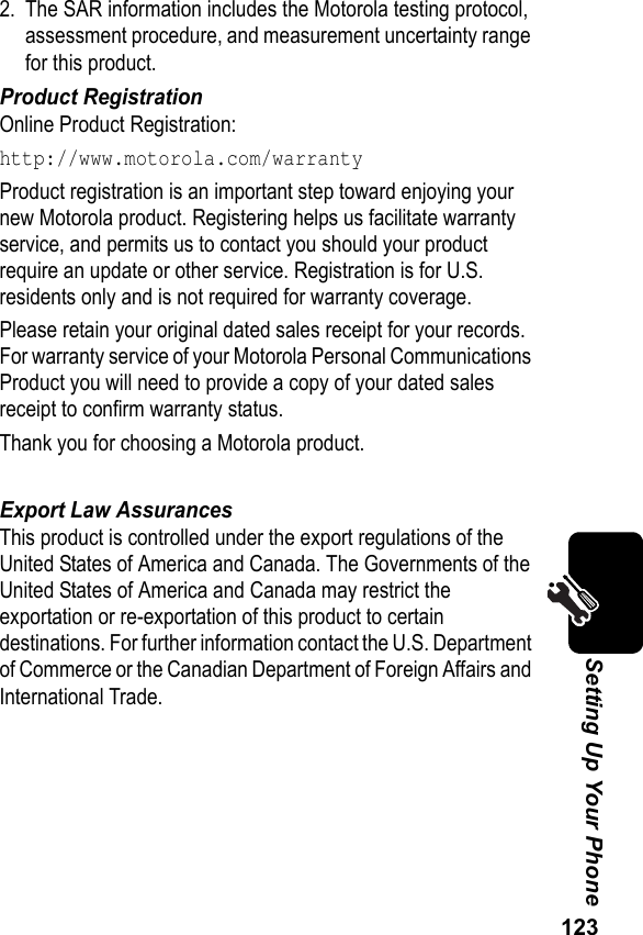 123Setting Up Your Phone2. The SAR information includes the Motorola testing protocol, assessment procedure, and measurement uncertainty range for this product.Product RegistrationOnline Product Registration:http://www.motorola.com/warrantyProduct registration is an important step toward enjoying your new Motorola product. Registering helps us facilitate warranty service, and permits us to contact you should your product require an update or other service. Registration is for U.S. residents only and is not required for warranty coverage.Please retain your original dated sales receipt for your records. For warranty service of your Motorola Personal Communications Product you will need to provide a copy of your dated sales receipt to confirm warranty status.Thank you for choosing a Motorola product.Export Law AssurancesThis product is controlled under the export regulations of the United States of America and Canada. The Governments of the United States of America and Canada may restrict the exportation or re-exportation of this product to certain destinations. For further information contact the U.S. Department of Commerce or the Canadian Department of Foreign Affairs and International Trade.