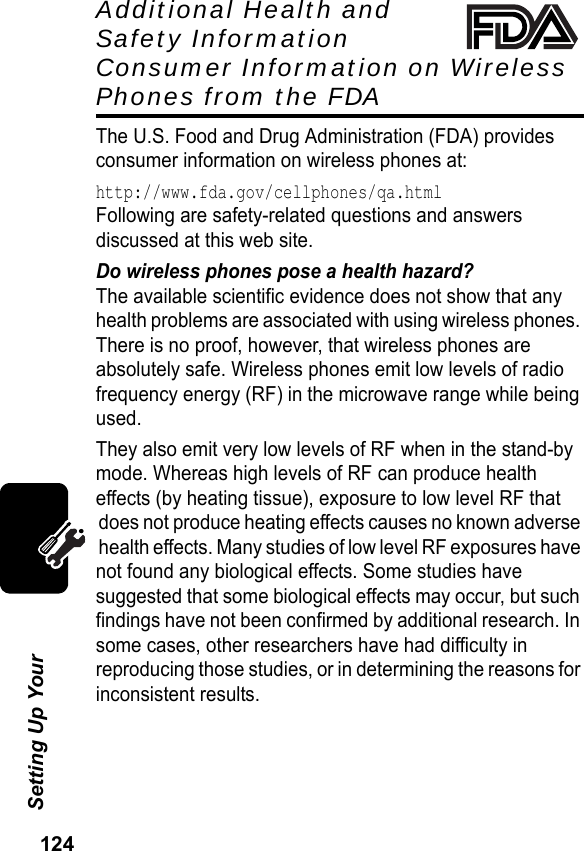 124Setting Up Your Additional Health and Safety Information Consumer Information on Wireless Phones from the FDAThe U.S. Food and Drug Administration (FDA) provides consumer information on wireless phones at:http://www.fda.gov/cellphones/qa.htmlFollowing are safety-related questions and answers discussed at this web site.Do wireless phones pose a health hazard?The available scientific evidence does not show that any health problems are associated with using wireless phones. There is no proof, however, that wireless phones are absolutely safe. Wireless phones emit low levels of radio frequency energy (RF) in the microwave range while being used.They also emit very low levels of RF when in the stand-by mode. Whereas high levels of RF can produce health effects (by heating tissue), exposure to low level RF that does not produce heating effects causes no known adverse health effects. Many studies of low level RF exposures have not found any biological effects. Some studies have suggested that some biological effects may occur, but such findings have not been confirmed by additional research. In some cases, other researchers have had difficulty in reproducing those studies, or in determining the reasons for inconsistent results.