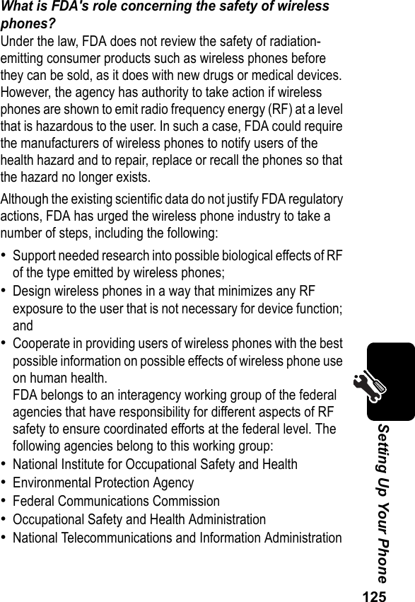 125Setting Up Your PhoneWhat is FDA&apos;s role concerning the safety of wireless phones?Under the law, FDA does not review the safety of radiation-emitting consumer products such as wireless phones before they can be sold, as it does with new drugs or medical devices. However, the agency has authority to take action if wireless phones are shown to emit radio frequency energy (RF) at a level that is hazardous to the user. In such a case, FDA could require the manufacturers of wireless phones to notify users of the health hazard and to repair, replace or recall the phones so that the hazard no longer exists.Although the existing scientific data do not justify FDA regulatory actions, FDA has urged the wireless phone industry to take a number of steps, including the following:•Support needed research into possible biological effects of RF of the type emitted by wireless phones;•Design wireless phones in a way that minimizes any RF exposure to the user that is not necessary for device function; and•Cooperate in providing users of wireless phones with the best possible information on possible effects of wireless phone use on human health.FDA belongs to an interagency working group of the federal agencies that have responsibility for different aspects of RF safety to ensure coordinated efforts at the federal level. The following agencies belong to this working group:•National Institute for Occupational Safety and Health•Environmental Protection Agency•Federal Communications Commission•Occupational Safety and Health Administration•National Telecommunications and Information Administration