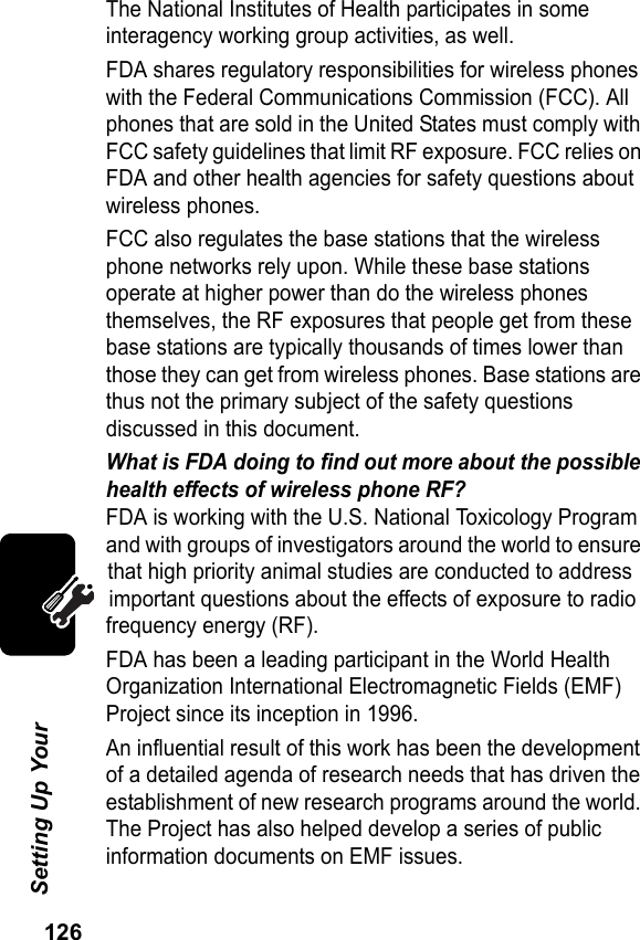 126Setting Up Your The National Institutes of Health participates in some interagency working group activities, as well.FDA shares regulatory responsibilities for wireless phones with the Federal Communications Commission (FCC). All phones that are sold in the United States must comply with FCC safety guidelines that limit RF exposure. FCC relies on FDA and other health agencies for safety questions about wireless phones.FCC also regulates the base stations that the wireless phone networks rely upon. While these base stations operate at higher power than do the wireless phones themselves, the RF exposures that people get from these base stations are typically thousands of times lower than those they can get from wireless phones. Base stations are thus not the primary subject of the safety questions discussed in this document.What is FDA doing to find out more about the possible health effects of wireless phone RF?FDA is working with the U.S. National Toxicology Program and with groups of investigators around the world to ensure that high priority animal studies are conducted to address important questions about the effects of exposure to radio frequency energy (RF). FDA has been a leading participant in the World Health Organization International Electromagnetic Fields (EMF) Project since its inception in 1996.An influential result of this work has been the development of a detailed agenda of research needs that has driven the establishment of new research programs around the world. The Project has also helped develop a series of public information documents on EMF issues.