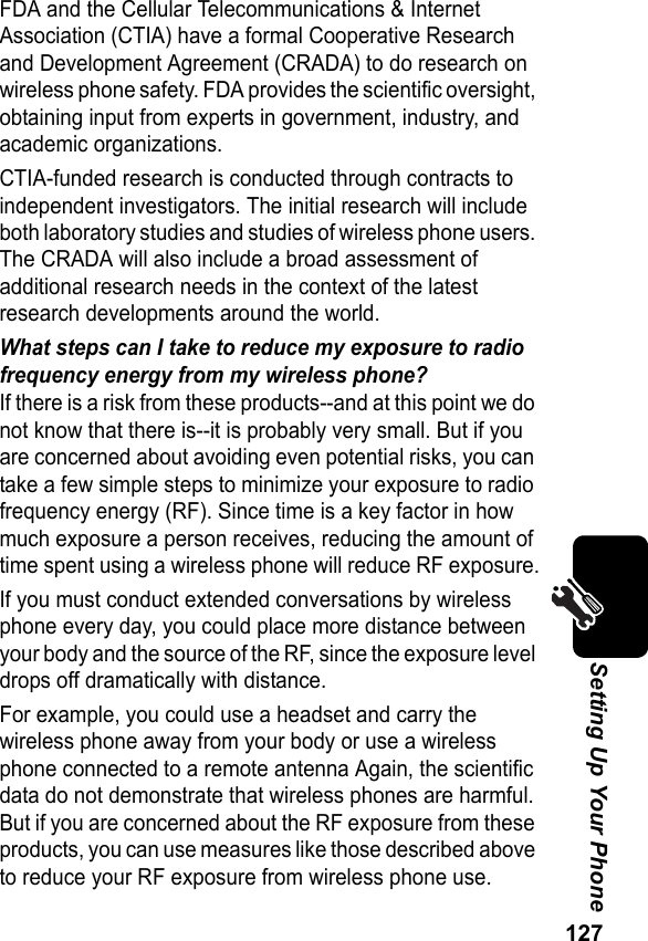 127Setting Up Your PhoneFDA and the Cellular Telecommunications &amp; Internet Association (CTIA) have a formal Cooperative Research and Development Agreement (CRADA) to do research on wireless phone safety. FDA provides the scientific oversight, obtaining input from experts in government, industry, and academic organizations.CTIA-funded research is conducted through contracts to independent investigators. The initial research will include both laboratory studies and studies of wireless phone users. The CRADA will also include a broad assessment of additional research needs in the context of the latest research developments around the world.What steps can I take to reduce my exposure to radio frequency energy from my wireless phone?If there is a risk from these products--and at this point we do not know that there is--it is probably very small. But if you are concerned about avoiding even potential risks, you can take a few simple steps to minimize your exposure to radio frequency energy (RF). Since time is a key factor in how much exposure a person receives, reducing the amount of time spent using a wireless phone will reduce RF exposure.If you must conduct extended conversations by wireless phone every day, you could place more distance between your body and the source of the RF, since the exposure level drops off dramatically with distance.For example, you could use a headset and carry the wireless phone away from your body or use a wireless phone connected to a remote antenna Again, the scientific data do not demonstrate that wireless phones are harmful. But if you are concerned about the RF exposure from these products, you can use measures like those described above to reduce your RF exposure from wireless phone use.