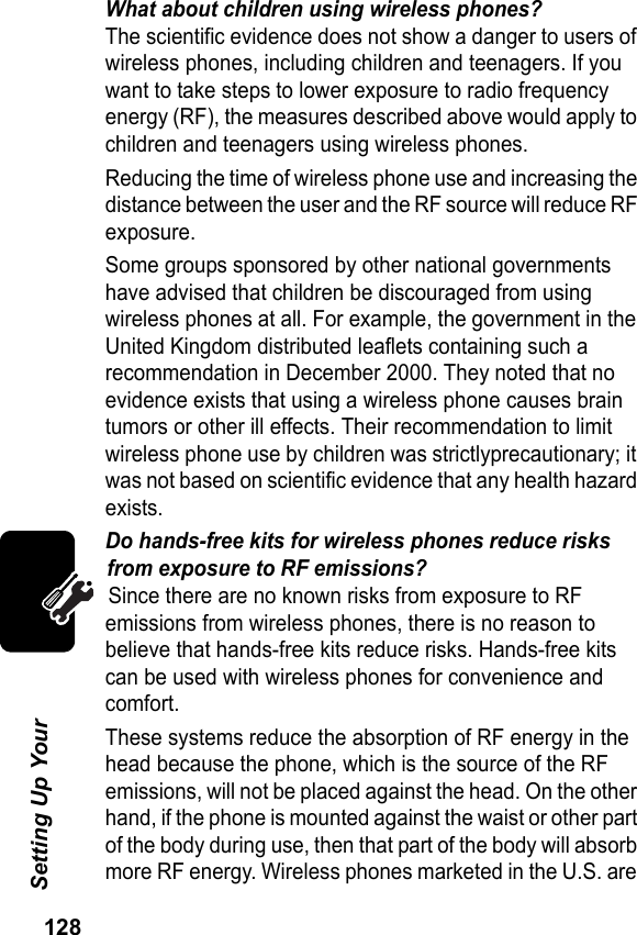 128Setting Up Your What about children using wireless phones?The scientific evidence does not show a danger to users of wireless phones, including children and teenagers. If you want to take steps to lower exposure to radio frequency energy (RF), the measures described above would apply to children and teenagers using wireless phones.Reducing the time of wireless phone use and increasing the distance between the user and the RF source will reduce RF exposure.Some groups sponsored by other national governments have advised that children be discouraged from using wireless phones at all. For example, the government in the United Kingdom distributed leaflets containing such a recommendation in December 2000. They noted that no evidence exists that using a wireless phone causes brain tumors or other ill effects. Their recommendation to limit wireless phone use by children was strictlyprecautionary; it was not based on scientific evidence that any health hazard exists.Do hands-free kits for wireless phones reduce risks from exposure to RF emissions?Since there are no known risks from exposure to RF emissions from wireless phones, there is no reason to believe that hands-free kits reduce risks. Hands-free kits can be used with wireless phones for convenience and comfort.These systems reduce the absorption of RF energy in the head because the phone, which is the source of the RF emissions, will not be placed against the head. On the other hand, if the phone is mounted against the waist or other part of the body during use, then that part of the body will absorb more RF energy. Wireless phones marketed in the U.S. are 