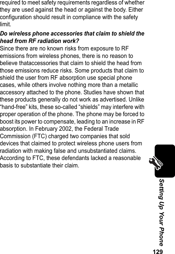 129Setting Up Your Phonerequired to meet safety requirements regardless of whether they are used against the head or against the body. Either configuration should result in compliance with the safety limit.Do wireless phone accessories that claim to shield the head from RF radiation work?Since there are no known risks from exposure to RF emissions from wireless phones, there is no reason to believe thataccessories that claim to shield the head from those emissions reduce risks. Some products that claim to shield the user from RF absorption use special phone cases, while others involve nothing more than a metallic accessory attached to the phone. Studies have shown that these products generally do not work as advertised. Unlike “hand-free” kits, these so-called “shields” may interfere with proper operation of the phone. The phone may be forced to boost its power to compensate, leading to an increase in RF absorption. In February 2002, the Federal Trade Commission (FTC) charged two companies that sold devices that claimed to protect wireless phone users from radiation with making false and unsubstantiated claims. According to FTC, these defendants lacked a reasonable basis to substantiate their claim.