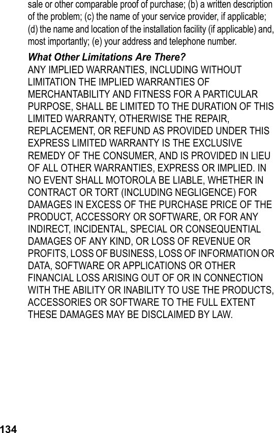 134sale or other comparable proof of purchase; (b) a written description of the problem; (c) the name of your service provider, if applicable; (d) the name and location of the installation facility (if applicable) and, most importantly; (e) your address and telephone number.What Other Limitations Are There?ANY IMPLIED WARRANTIES, INCLUDING WITHOUT LIMITATION THE IMPLIED WARRANTIES OF MERCHANTABILITY AND FITNESS FOR A PARTICULAR PURPOSE, SHALL BE LIMITED TO THE DURATION OF THIS LIMITED WARRANTY, OTHERWISE THE REPAIR, REPLACEMENT, OR REFUND AS PROVIDED UNDER THIS EXPRESS LIMITED WARRANTY IS THE EXCLUSIVE REMEDY OF THE CONSUMER, AND IS PROVIDED IN LIEU OF ALL OTHER WARRANTIES, EXPRESS OR IMPLIED. IN NO EVENT SHALL MOTOROLA BE LIABLE, WHETHER IN CONTRACT OR TORT (INCLUDING NEGLIGENCE) FOR DAMAGES IN EXCESS OF THE PURCHASE PRICE OF THE PRODUCT, ACCESSORY OR SOFTWARE, OR FOR ANY INDIRECT, INCIDENTAL, SPECIAL OR CONSEQUENTIAL DAMAGES OF ANY KIND, OR LOSS OF REVENUE OR PROFITS, LOSS OF BUSINESS, LOSS OF INFORMATION OR DATA, SOFTWARE OR APPLICATIONS OR OTHER FINANCIAL LOSS ARISING OUT OF OR IN CONNECTION WITH THE ABILITY OR INABILITY TO USE THE PRODUCTS, ACCESSORIES OR SOFTWARE TO THE FULL EXTENT THESE DAMAGES MAY BE DISCLAIMED BY LAW.