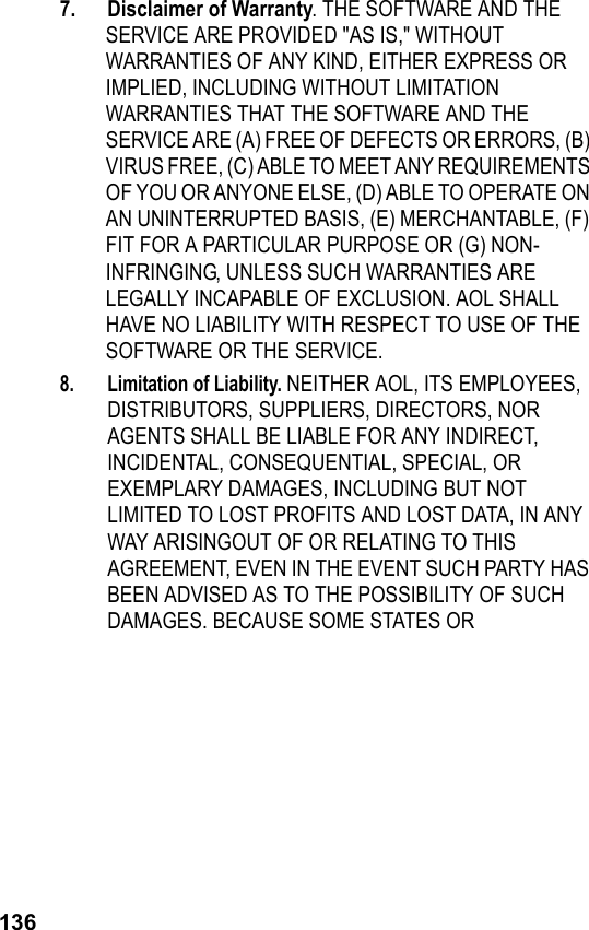 1367.  Disclaimer of Warranty. THE SOFTWARE AND THE SERVICE ARE PROVIDED &quot;AS IS,&quot; WITHOUT WARRANTIES OF ANY KIND, EITHER EXPRESS OR IMPLIED, INCLUDING WITHOUT LIMITATION WARRANTIES THAT THE SOFTWARE AND THE SERVICE ARE (A) FREE OF DEFECTS OR ERRORS, (B) VIRUS FREE, (C) ABLE TO MEET ANY REQUIREMENTS OF YOU OR ANYONE ELSE, (D) ABLE TO OPERATE ON AN UNINTERRUPTED BASIS, (E) MERCHANTABLE, (F) FIT FOR A PARTICULAR PURPOSE OR (G) NON-INFRINGING, UNLESS SUCH WARRANTIES ARE LEGALLY INCAPABLE OF EXCLUSION. AOL SHALL HAVE NO LIABILITY WITH RESPECT TO USE OF THE SOFTWARE OR THE SERVICE.8. Limitation of Liability. NEITHER AOL, ITS EMPLOYEES, DISTRIBUTORS, SUPPLIERS, DIRECTORS, NOR AGENTS SHALL BE LIABLE FOR ANY INDIRECT, INCIDENTAL, CONSEQUENTIAL, SPECIAL, OR EXEMPLARY DAMAGES, INCLUDING BUT NOT LIMITED TO LOST PROFITS AND LOST DATA, IN ANY WAY ARISINGOUT OF OR RELATING TO THIS AGREEMENT, EVEN IN THE EVENT SUCH PARTY HAS BEEN ADVISED AS TO THE POSSIBILITY OF SUCH DAMAGES. BECAUSE SOME STATES OR 