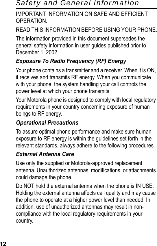 12Safety and General InformationIMPORTANT INFORMATION ON SAFE AND EFFICIENT OPERATION.READ THIS INFORMATION BEFORE USING YOUR PHONE.The information provided in this document supersedes the general safety information in user guides published prior to December 1, 2002.Exposure To Radio Frequency (RF) EnergyYour phone contains a transmitter and a receiver. When it is ON, it receives and transmits RF energy. When you communicate with your phone, the system handling your call controls the power level at which your phone transmits.Your Motorola phone is designed to comply with local regulatory requirements in your country concerning exposure of human beings to RF energy.Operational PrecautionsTo assure optimal phone performance and make sure human exposure to RF energy is within the guidelines set forth in the relevant standards, always adhere to the following procedures.External Antenna CareUse only the supplied or Motorola-approved replacement antenna. Unauthorized antennas, modifications, or attachments could damage the phone.Do NOT hold the external antenna when the phone is IN USE. Holding the external antenna affects call quality and may cause the phone to operate at a higher power level than needed. In addition, use of unauthorized antennas may result in non-compliance with the local regulatory requirements in your country.