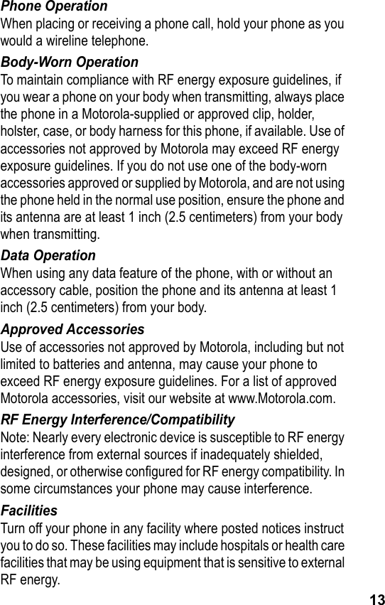 13Phone OperationWhen placing or receiving a phone call, hold your phone as you would a wireline telephone.Body-Worn OperationTo maintain compliance with RF energy exposure guidelines, if you wear a phone on your body when transmitting, always place the phone in a Motorola-supplied or approved clip, holder, holster, case, or body harness for this phone, if available. Use of accessories not approved by Motorola may exceed RF energy exposure guidelines. If you do not use one of the body-worn accessories approved or supplied by Motorola, and are not using the phone held in the normal use position, ensure the phone and its antenna are at least 1 inch (2.5 centimeters) from your body when transmitting.Data OperationWhen using any data feature of the phone, with or without an accessory cable, position the phone and its antenna at least 1 inch (2.5 centimeters) from your body.Approved AccessoriesUse of accessories not approved by Motorola, including but not limited to batteries and antenna, may cause your phone to exceed RF energy exposure guidelines. For a list of approved Motorola accessories, visit our website at www.Motorola.com.RF Energy Interference/CompatibilityNote: Nearly every electronic device is susceptible to RF energy interference from external sources if inadequately shielded, designed, or otherwise configured for RF energy compatibility. In some circumstances your phone may cause interference.FacilitiesTurn off your phone in any facility where posted notices instruct you to do so. These facilities may include hospitals or health care facilities that may be using equipment that is sensitive to external RF energy.