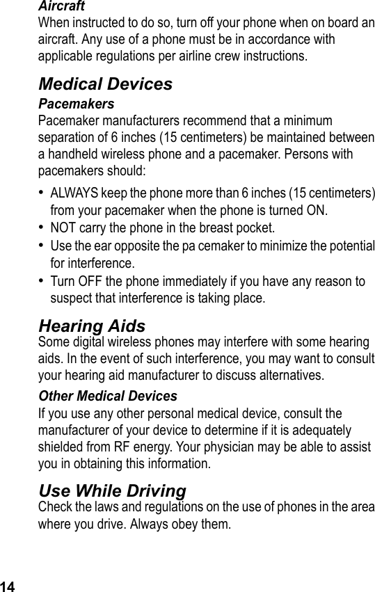 14AircraftWhen instructed to do so, turn off your phone when on board an aircraft. Any use of a phone must be in accordance with applicable regulations per airline crew instructions.Medical DevicesPacemakersPacemaker manufacturers recommend that a minimum separation of 6 inches (15 centimeters) be maintained between a handheld wireless phone and a pacemaker. Persons with pacemakers should:•ALWAYS keep the phone more than 6 inches (15 centimeters) from your pacemaker when the phone is turned ON.•NOT carry the phone in the breast pocket.•Use the ear opposite the pa cemaker to minimize the potential for interference.•Turn OFF the phone immediately if you have any reason to suspect that interference is taking place.Hearing AidsSome digital wireless phones may interfere with some hearing aids. In the event of such interference, you may want to consult your hearing aid manufacturer to discuss alternatives.Other Medical DevicesIf you use any other personal medical device, consult the manufacturer of your device to determine if it is adequately shielded from RF energy. Your physician may be able to assist you in obtaining this information.Use While DrivingCheck the laws and regulations on the use of phones in the area where you drive. Always obey them.